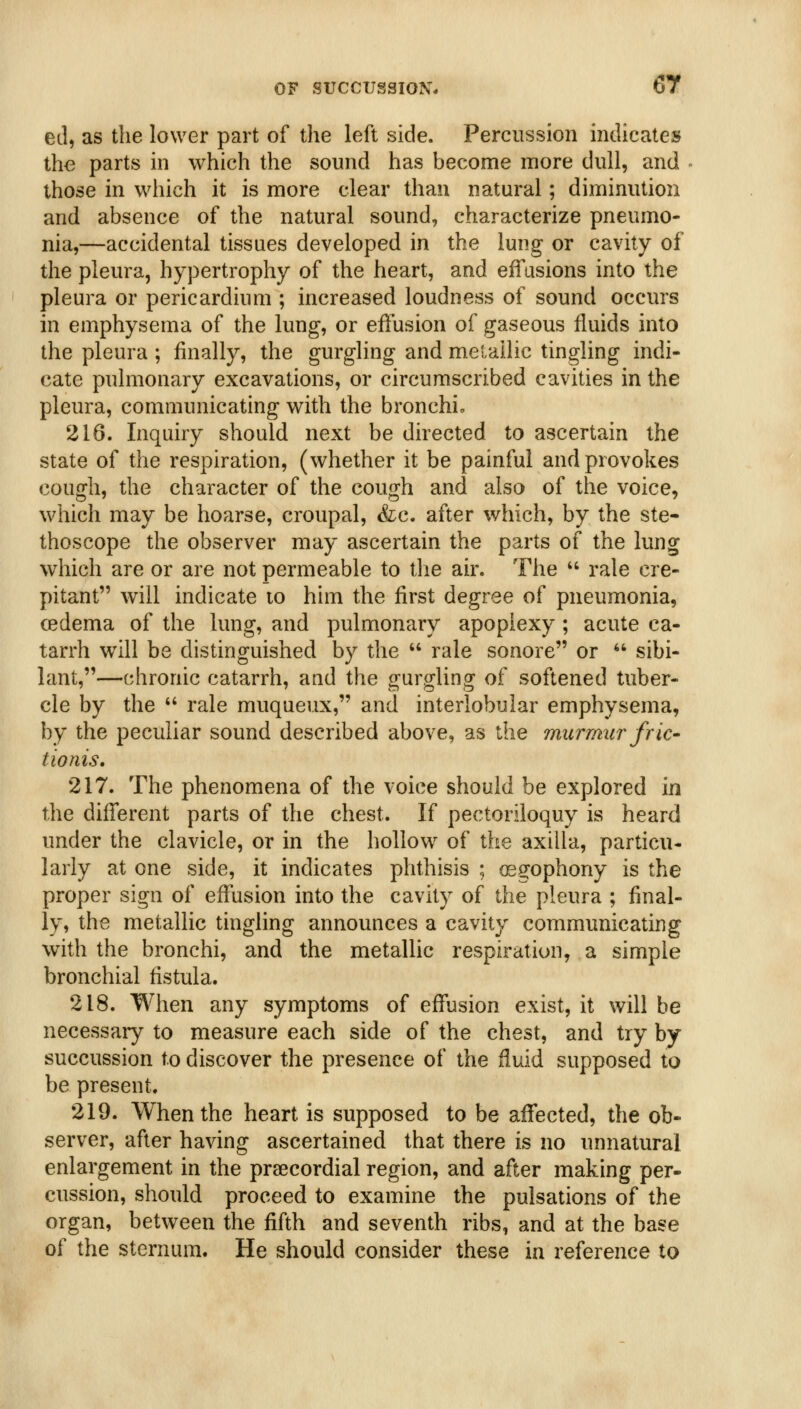 ed, as the lower part of the left side. Percussion indicates the parts in which the sound has become more dull, and those in which it is more clear than natural; diminution and absence of the natural sound, characterize pneumo- nia,—accidental tissues developed in the lung or cavity of the pleura, hypertrophy of the heart, and effusions into the pleura or pericardium ; increased loudness of sound occurs in emphysema of the lung, or effusion of gaseous fluids into the pleura ; finally, the gurgling and melailic tingling indi- cate pulmonary excavations, or circumscribed cavities in the pleura, communicating with the bronchio 216. Inquiry should next be directed to ascertain the state of the respiration, (whether it be painful and provokes cough, the character of the cough and also of the voice, which may be hoarse, croupal, &c. after which, by the ste- thoscope the observer may ascertain the parts of the lung which are or are not permeable to the air. The  rale cre- pitant will indicate to him the first degree of pneumonia, cedema of the lung, and pulmonary apoplexy; acute ca- tarrh will be distinguished by the  rale sonore or  sibi- lant,—chronic catarrh, and the gurgling of softened tuber- cle by the  rale muqueux, and interlobular emphysema, by the peculiar sound described above, as the murmur fric- tionis. 217. The phenomena of the voice should be explored in the different parts of the chest. If pectoriloquy is heard under the clavicle, or in the hollow of the axilla, particu- larly at one side, it indicates phthisis ; osgophony is the proper sign of effusion into the cavity of the pleura ; final- ly, the metallic tingling announces a cavity communicating with the bronchi, and the metallic respiration, a simple bronchial fistula. 218. When any symptoms of effusion exist, it will be necessary to measure each side of the chest, and try by succussion to discover the presence of the fluid supposed to be present. 219. When the heart is supposed to be affected, the ob- server, after having ascertained that there is no unnatural enlargement in the praecordial region, and after making per- cussion, should proceed to examine the pulsations of the organ, between the fifth and seventh ribs, and at the base of the sternum. He should consider these in reference to