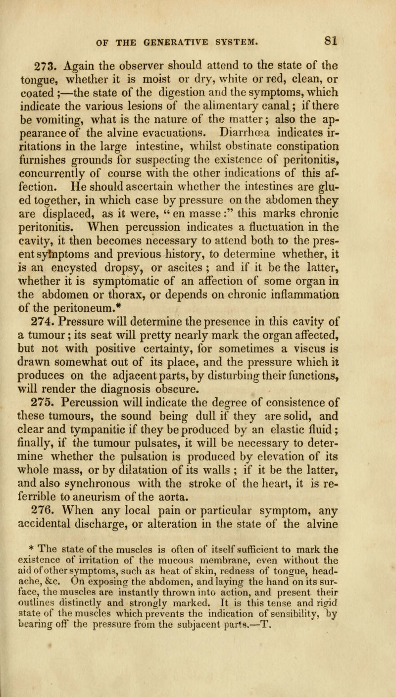 273. Again the observer should attend to the state of the tongue, whether it is moist or dry, white or red, clean, or coated ;—the state of the digestion and the symptoms, which indicate the various lesions of the alimentary canal; if there be vomiting, what is the nature of the matter; also the ap- pearance of the alvine evacuations. Diarrhoea indicates ir- ritations in the large intestine, whilst obstinate constipation furnishes grounds for suspecting the existence of peritonitis, concurrently of course with the other indications of this af- fection. He should ascertain whether the intestines are glu- ed together, in which case by pressure on the abdomen they are displaced, as it were,  en masse: this marks chronic peritonitis. When percussion indicates a fluctuation in the cavity, it then becomes necessary to attend both to the pres- ent syinptoms and previous history, to determine whether, it is an encysted dropsy, or ascites ; and if it be the latter, whether it is symptomatic of an affection of some organ in the abdomen or thorax, or depends on chronic inflammation of the peritoneum.* 274. Pressure will determine the presence in this cavity of a tumour; its seat will pretty nearly mark the organ affected, but not with positive certainty, for sometimes a viscus is drawn somewhat out of its place, and the pressure which it produces on the adjacent parts, by disturbing their functions, will render the diagnosis obscure. 275. Percussion will indicate the degree of consistence of these tumours, the sound being dull if they are solid, and clear and tympanitic if they be produced by an elastic fluid; finally, if the tumour pulsates, it will be necessary to deter- mine whether the pulsation is produced by elevation of its whole mass, or by dilatation of its walls ; if it be the latter, and also synchronous with the stroke of the heart, it is re- ferrible to aneurism of the aorta. 276. When any local pain or particular symptom, any accidental discharge, or alteration in the state of the alvine * The state of the muscles is often of itself sufficient to mark the existence of irritation of the mucous membrane, even without the aid of other symptoms, such as heat of skin, redness of tongue, head- ache, &c. On exposing the abdomen, and laying the hand on its sur- face, the muscles are instantly thrown into action, and present their outhnes distinctly and strongly marked. It is this tense and rigid state of the muscles which prevents the indication of sensibility, by bearing oW the pressure from the subjacent parts.—T.