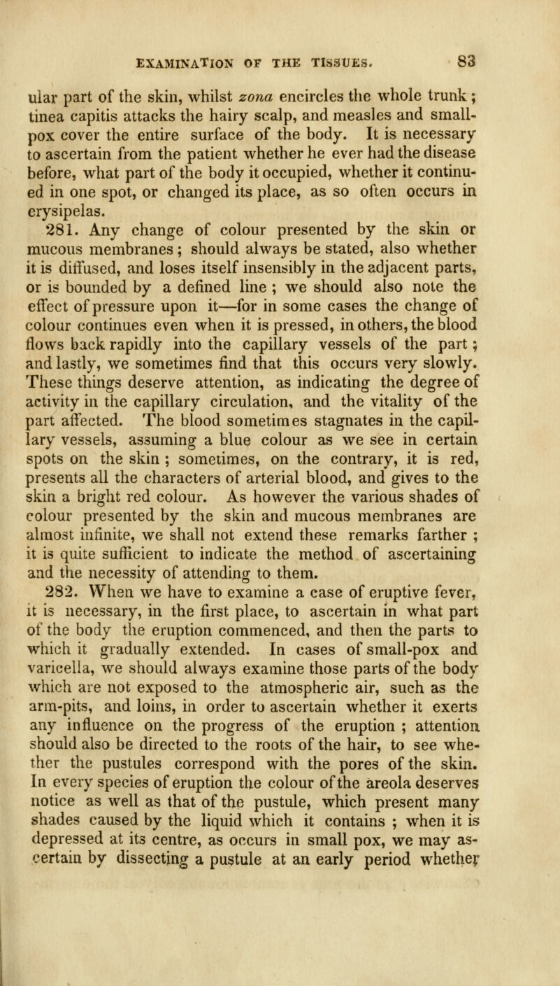 uiar part of the skin, whilst zona encircles the whole trunk; tinea capitis attacks the hairy scalp, and measles and small- pox cover the entire surface of the body. It is necessary to ascertain from the patient whether he ever had the disease before, what part of the body it occupied, whether it continu- ed in one spot, or changed its place, as so often occurs in erysipelas. 281. Any change of colour presented by the skin or mucous membranes ; should always be stated, also whether it is diffused, and loses itself insensibly in the adjacent parts, or is bounded by a defined line ; we should also note the effect of pressure upon it—for in some cases the change of colour continues even when it is pressed, in others, the blood flows back rapidly into the capillary vessels of the part; and lastly, we sometimes find that this occurs very slowly. These things deserve attention, as indicating the degree of activity in the capillary circulation, and the vitality of the part affected. The blood sometimes stagnates in the capil- lary vessels, assuming a blue colour as we see in certain spots on the skin ; sometimes, on the contrary, it is red, presents all the characters of arterial blood, and gives to the skin a bright red colour. As however the various shades of colour presented by the skin and mucous membranes are almost infinite, we shall not extend these remarks farther ; it is quite sufficient to indicate the method of ascertaining and the necessity of attending to them. 282. When we have to examine a case of eruptive fever, it is necessary, in the first place, to ascertain in what part of the body the eruption commenced, and then the parts to which it gradually extended. In cases of small-pox and varicella, we should always examine those parts of the body which are not exposed to the atmospheric air, such as the arm-pits, and loins, in order to ascertain whether it exerts any influence on the progress of the eruption ; attention should also be directed to the roots of the hair, to see whe- ther the pustules correspond with the pores of the skin. In every species of eruption the colour of the areola deserves notice as well as that of the pustule, which present many shades caused by the liquid which it contains ; when it is depressed at its centre, as occurs in small pox, we may as- certain by dissecting a pustule at an early period whether: