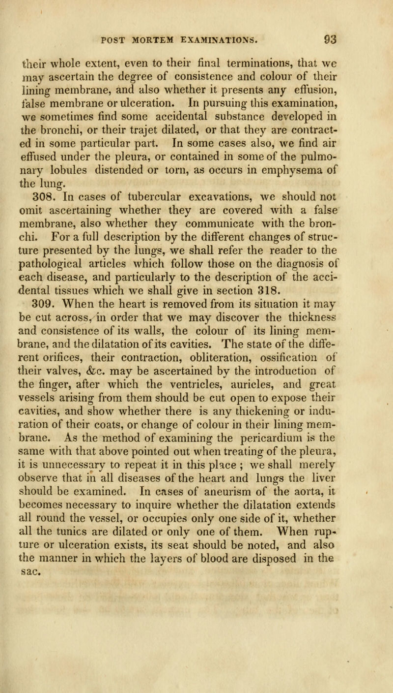 their whole extent, even to their final terminations, that we may ascertain the degree of consistence and colour of their lining membrane, and also whether it presents any effusion, false membrane or ulceration. In pursuing this examination, we sometimes find some accidental substance developed in the bronchi, or their trajet dilated, or that they are contract- ed in some particular part. In some cases also, we find air effused under the pleura, or contained in some of the pulmo- nary lobules distended or torn, as occurs in emphysema of the lung. 308. In cases of tubercular excavations, we should not omit ascertaining whether they are covered with a false membrane, also whether they communicate with the bron- chi. For a full description by the different changes of struc- ture presented by the lungs, we shall refer the reader to the pathological articles which follow those on the diagnosis of each disease, and particularly to the description of the acci- dental tissues which we shall give in section 318. 309. When the heart is removed from its situation it may be cut across, in order that we may discover the thickness and consistence of its walls, the colour of its lining mem- brane, and the dilatation of its cavities. The state of the diffe- rent orifices, their contraction, obliteration, ossification of their valves, (fee. may be ascertained by the introduction of the finger, after which the ventricles, auricles, and great vessels arising from them should be cut open to expose their cavities, and show whether there is any thickening or indu- ration of their coats, or change of colour in their lining mem- brane. As the method of examining the pericardium is the same with that above pointed out when treating of the pleura, it is unnecessary to repeat it in this place ; we shall merely observe that in all diseases of the heart and lungs the liver should be examined. In cases of aneurism of the aorta, it becomes necessary to inquire whether the dilatation extends all round the vessel, or occupies only one side of it, whether all the tunics are dilated or only one of them. When rup- ture or ulceration exists, its seat should be noted, and also the manner in which the layers of blood are disposed in the sac.