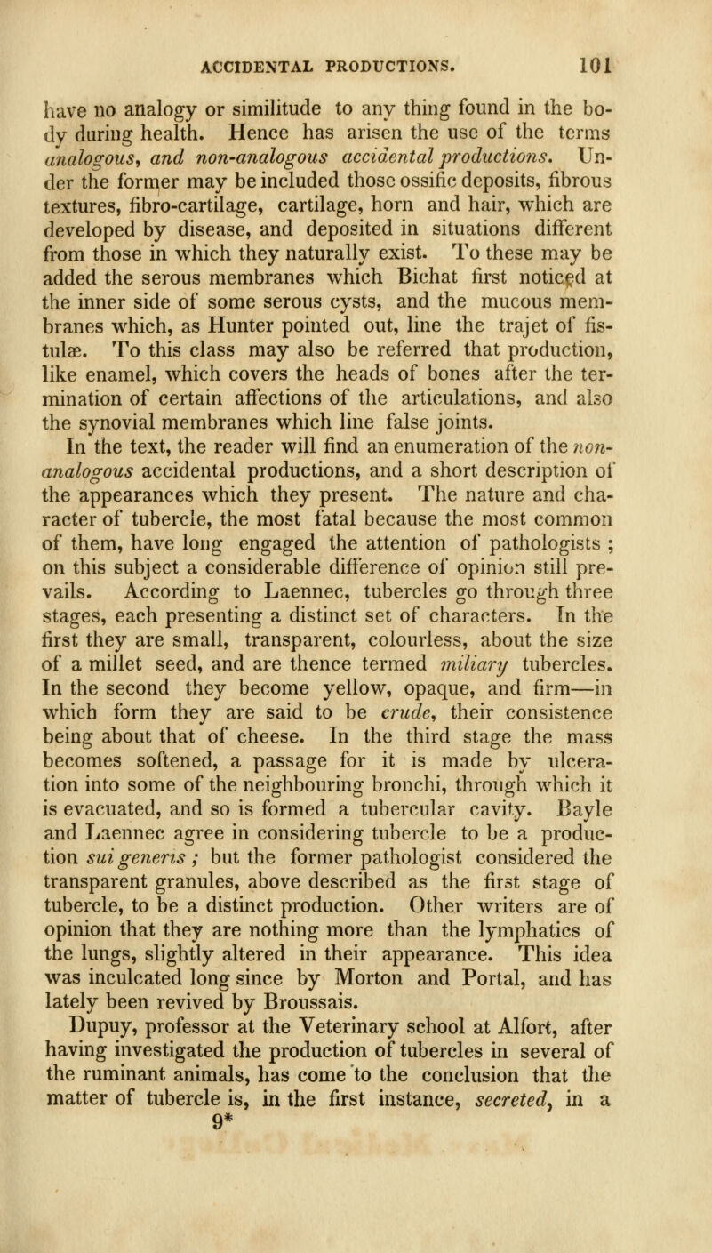 have no analogy or similitude to any thing found in the bo- dy during health. Hence has arisen the use of the terms analogous^ and non-analogous accidental productions. Un- der the former may be included those ossific deposits, fibrous textures, fibro-cartilage, cartilage, horn and hair, which are developed by disease, and deposited in situations different from those in which they naturally exist. To these may be added the serous membranes which Bichat first noticed at the inner side of some serous cysts, and the mucous mem- branes which, as Hunter pointed out, line the trajet of fis- tulae. To this class may also be referred that production, like enamel, which covers the heads of bones after the ter- mination of certain affections of the articulations, and also the synovial membranes which line false joints. In the text, the reader will find an enumeration of the noii- analogous accidental productions, and a short description of the appearances which they present. The nature and cha- racter of tubercle, the most fatal because the most common of them, have long engaged the attention of pathologists ; on this subject a considerable difference of opinion still pre- vails. According to Laennec, tubercles go through three stages, each presenting a distinct set of characters. In the first they are small, transparent, colourless, about the size of a millet seed, and are thence termed miliary tubercles. In the second they become yellow, opaque, and firm—in which form they are said to be crude, their consistence being about that of cheese. In the third stage the mass becomes softened, a passage for it is made by ulcera- tion into some of the neighbouring bronclii, through which it is evacuated, and so is formed a tubercular cavity. Bayle and Laennec agree in considering tubercle to be a produc- tion ^?/z\g-enen^; but the former pathologist considered the transparent granules, above described as the first stage of tubercle, to be a distinct production. Other writers are of opinion that they are nothing more than the lymphatics of the lungs, slightly altered in their appearance. This idea was inculcated long since by Morton and Portal, and has lately been revived by Broussais. Dupuy, professor at the Veterinary school at Alfort, after having investigated the production of tubercles in several of the ruminant animals, has come to the conclusion that the matter of tubercle is, in the first instance, secreted^ in a 9*
