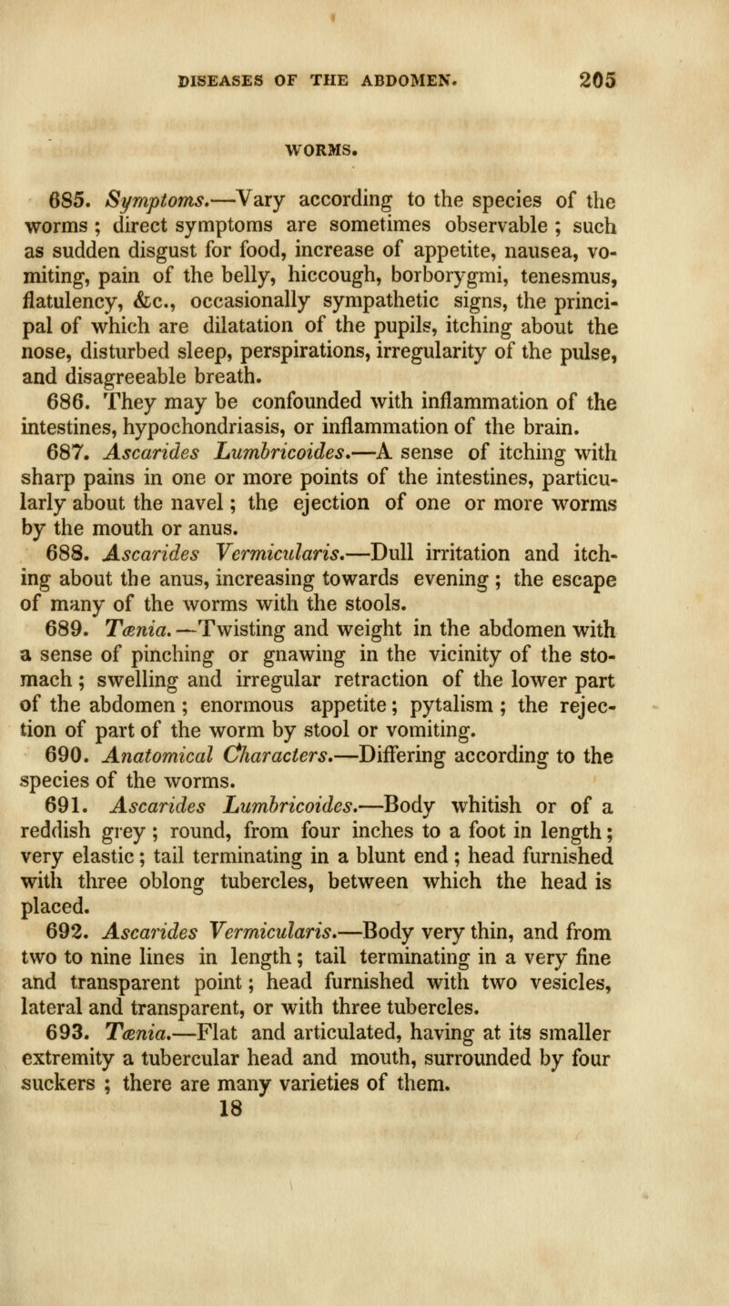 WORMS, 685. Symptoms.—Vary according to the species of the worms ; direct symptoms are sometimes observable ; such as sudden disgust for food, increase of appetite, nausea, vo- miting, pain of the belly, hiccough, borborygmi, tenesmus, flatulency, &c., occasionally sympathetic signs, the princi- pal of which are dilatation of the pupils, itching about the nose, disturbed sleep, perspirations, irregularity of the pulse, and disagreeable breath. 686. They may be confounded with inflammation of the intestines, hypochondriasis, or inflammation of the brain. 687. Ascarides Lumbricoides*—A sense of itching with sharp pains in one or more points of the intestines, particu- larly about the navel; the ejection of one or more worms by the mouth or anus. 688. Ascarides Vermicularis.—Dull irritation and itch- ing about the anus, increasing towards evening ; the escape of many of the worms with the stools. 689. Tmnia, —Twisting and weight in the abdomen with a sense of pinching or gnawing in the vicinity of the sto- mach ; swelling and irregular retraction of the lower part of the abdomen ; enormous appetite; pytalism ; the rejec- tion of part of the worm by stool or vomiting. 690. Anatomical Characters,—Differing according to the species of the worms. 691. Ascarides Lumhricoides.—Body whitish or of a reddish grey ; round, from four inches to a foot in length; very elastic; tail terminating in a blunt end; head furnished with three oblong tubercles, between which the head is placed. 692. Ascarides Vermicularis.—Body very thin, and from two to nine lines in length; tail terminating in a very fine and transparent point; head furnished with two vesicles, lateral and transparent, or with three tubercles. 693. TcBTiia.—Flat and articulated, having at its smaller extremity a tubercular head and mouth, surrounded by four suckers ; there are many varieties of them. 18