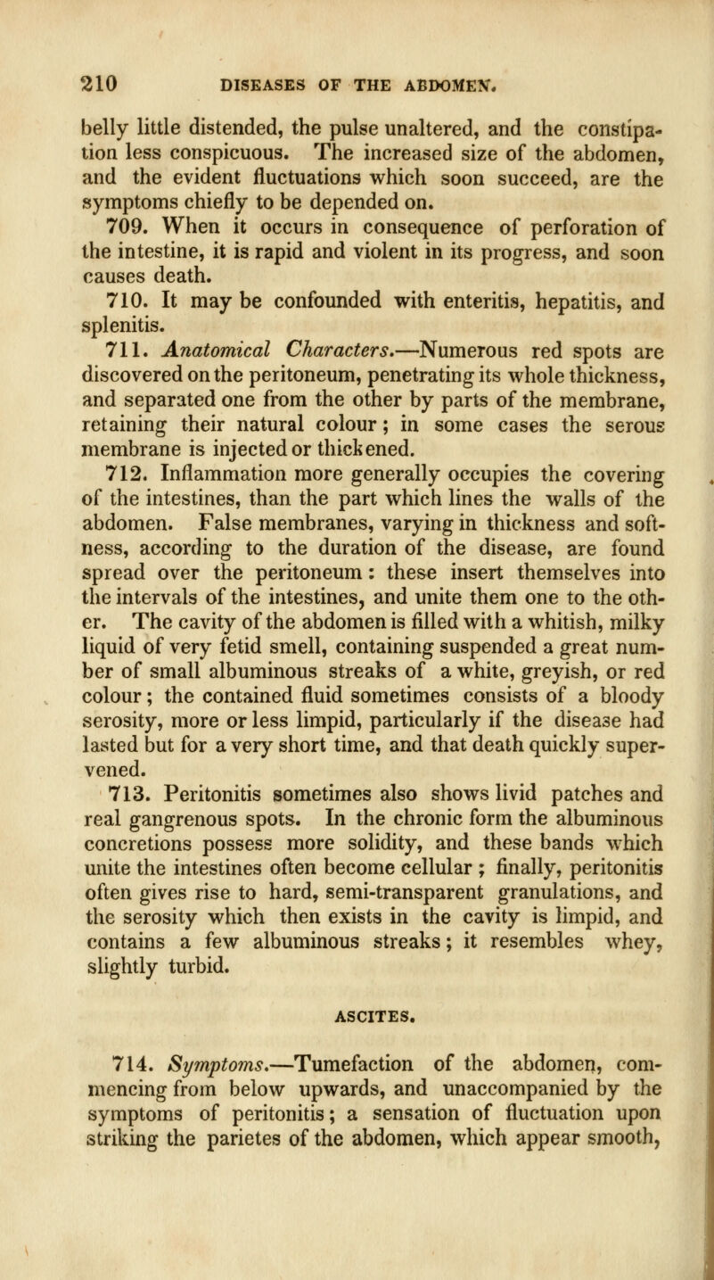 belly little distended, the pulse unaltered, and the constipa- tion less conspicuous. The increased size of the abdomen, and the evident fluctuations which soon succeed, are the symptoms chiefly to be depended on. 709. When it occurs in consequence of perforation of the intestine, it is rapid and violent in its progress, and soon causes death. 710. It may be confounded with enteritis, hepatitis, and splenitis. 711. Anatomical Characters.—Numerous red spots are discovered on the peritoneum, penetrating its whole thickness, and separated one from the other by parts of the membrane, retaining their natural colour; in some cases the serous membrane is injected or thickened. 712. Inflammation more generally occupies the covering of the intestines, than the part which lines the walls of the abdomen. False membranes, varying in thickness and soft- ness, according to the duration of the disease, are found spread over the peritoneum: the&e insert themselves into the intervals of the intestines, and unite them one to the oth- er. The cavity of the abdomen is filled with a whitish, milky liquid of very fetid smell, containing suspended a great num- ber of small albuminous streaks of a white, greyish, or red colour; the contained fluid sometimes consists of a bloody serosity, more or less limpid, particularly if the disease had lasted but for a very short time, and that death quickly super- vened. 713. Peritonitis sometimes also shows livid patches and real gangrenous spots. In the chronic form the albuminous concretions possess more solidity, and these bands w^hich unite the intestines often become cellular ; finally, peritonitis often gives rise to hard, semi-transparent granulations, and the serosity which then exists in the cavity is limpid, and contains a few albuminous streaks; it resembles whey, slightly turbid. ASCITES. 714. Symptoms*—Tumefaction of the abdomen, com- mencing from below upwards, and unaccompanied by the symptoms of peritonitis; a sensation of fluctuation upon striking the parietes of the abdomen, which appear smooth,