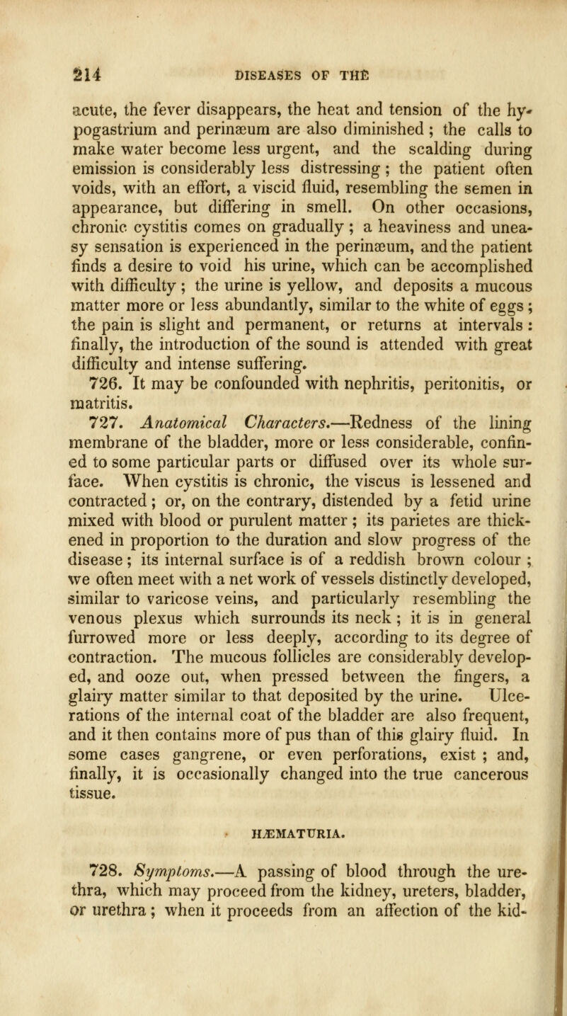 acute, the fever disappears, the heat and tension of the hy* pogastrium and perinaeum are also diminished ; the calls to make water become less urgent, and the scalding during emission is considerably less distressing ; the patient often voids, with an effort, a viscid fluid, resembling the semen in appearance, but differing in smell. On other occasions, chronic cystitis comes on gradually; a heaviness and unea- sy sensation is experienced in the perinaeum, and the patient finds a desire to void his urine, which can be accomplished with difficulty ; the urine is yellow, and deposits a mucous matter more or less abundantly, similar to the white of eggs; the pain is slight and permanent, or returns at intervals: finally, the introduction of the sound is attended with great difficulty and intense suffering. 726. It may be confounded with nephritis, peritonitis, or raatritis. 727. Anatomical Characters.—Redness of the lining membrane of the bladder, more or less considerable, confin- ed to some particular parts or diffused over its whole sur- face. When cystitis is chronic, the viscus is lessened and contracted; or, on the contrary, distended by a fetid urine mixed with blood or purulent matter; its parietes are thick- ened in proportion to the duration and slow progress of the disease; its internal surface is of a reddish brown colour ; we often meet with a net work of vessels distinctly developed, similar to varicose veins, and particularly resembling the venous plexus which surrounds its neck ; it is in general furrowed more or less deeply, according to its degree of contraction. The mucous follicles are considerably develop- ed, and ooze out, when pressed between the fingers, a glairy matter similar to that deposited by the urine. Ulce- rations of the internal coat of the bladder are also frequent, and it then contains more of pus than of this glairy fluid. In some cases gangrene, or even perforations, exist ; and, finally, it is occasionally changed into the true cancerous tissue. HEMATURIA. 728. Symptoms.—A passing of blood through the ure- thra, which may proceed from the kidney, ureters, bladder, or urethra ; when it proceeds from an affection of the kid-