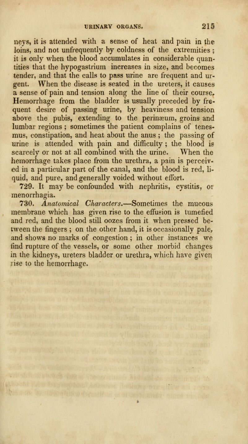 neys, it is attended with a sense of heat and pain in the loins, and not unfrequently by coldness of the extremities ; it is only when the blood accumulates in considerable quan- tities that the hypogastrium increases in size, and becomes tender, and that the calls to pass urine are frequent and ur- gent. When the disease is seated in the ureters, it causes a sense of pain and tension along the line of their course* Hemorrhage from the bladder is usually preceded by fre- quent desire of passing urine, by heaviness and tension above the pubis, extending to the perinaeum, groins and lumbar regions ; sometimes the patient complains of tenes- mus, constipation, and heat about the anus ; the passing of urine is attended with pain and difficulty ; the blood is scarcely or not at all combined with the urine. When the hemorrhage takes place from the urethra, a pain is perceiv- ed in a particular part of the canal, and the blood is red, li- quid, and pure, and generally voided without effort. 729. It may be confounded with nephritis, cystitis, or menorrhagia. 730. Anatomical Characters*—Sometimes the mucous membrane which has given rise to the effusion is tumefied and red, and the blood still oozes from it when pressed be- tween the fingers ; on the other hand, it is occasionally pale, and shows no marks of congestion; in other instances we find rupture of the vessels, or some other morbid changes in the kidneys, ureters bladder or urethra, which have given rise to the hemorrhage.