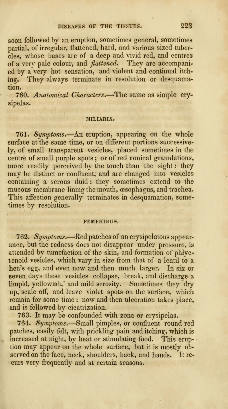 soon followed by an eruption, sometimes general, sometimes partial, of irregular, flattened, hard, and various sized tuber- cles, whose bases are of a deep and vivid red, and centres of a very pale colour, and flattened. They are accompani- ed by a very hot sensation, and violent and continual itch- ing. They always terminate in resolution or desquama- tion. 760. Anatomical Characters.—The same as simple ery- sipelas. MILIARIA* 761. Symptoms,—An eruption, appearing on the whole surface at the same time, or on different portions successive- ly, of small transparent vesicles, placed sometimes in the centre of small purple spots; or of red conical granulations, more readily perceived by the touch than the sight: they may be distinct or confluent, and are changed into vesicles containing a serous fluid : they sometimes extend to the mucous membrane lining the mouth, oesophagus, and trachea. This affection generally terminates in desquamation, some- times by resolution. PEMPHIGUS. 762. Symptoms,—Red patches of an erysipelatous appear- ance, but the redness does not disappear under pressure, is attended by tumefaction of the skin, and formation of phlyc- tenoid vesicles, which vary in size from that of a lentil to a hen's egg^ and even now and then much larger. In six or seven days these vesicles collapse, break, and discharge a limpid, yellowish,' and mild serosity. Sometimes they dry up, scale off, and leave violet spots on the surface, which remain for some time : now and then ulceration takes place, and is followed by cicatrization. 763. It may be confounded with zona or erysipelas. 764. Symptoms*—Small pimples, or confluent round red patches, easily felt, with prickling pain and itching, which is increased at night, by heat or stimulating food. This erup- tion may appear on the whole surface, but it is mostly ob- served on the face, neck, shoulders, back, and hands. It re- curs very frequently and at certain seasons.