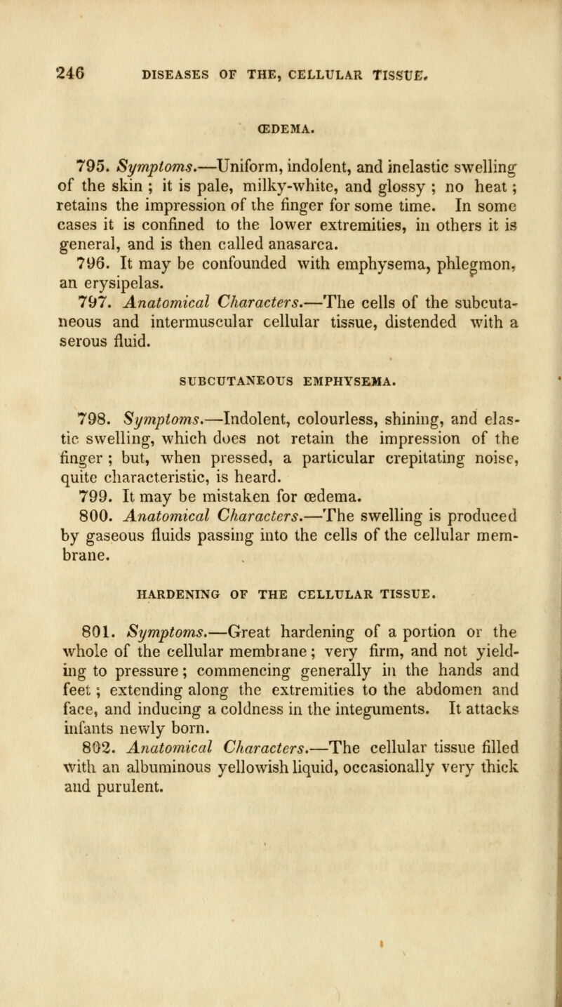 (EDEMA. 795. Symptoms.—Uniform, indolent, and inelastic swelling of the skin ; it is pale, milky-white, and glossy ; no heat; retains the impression of the finger for some time. In some cases it is confined to the lower extremities, in others it is general, and is then called anasarca. 796. It may be confounded with emphysema, phlegmon, an erysipelas. 797. Anatomical Characters.—The cells of the subcuta- neous and intermuscular cellular tissue, distended with a serous fluid. SUBCUTANEOUS EMPHYSEMA. 798. Symptoms.—Indolent, colourless, shining, and elas- tic swelling, which does not retain the impression of the finger ; but, when pressed, a particular crepitating noise, quite characteristic, is heard. 799. It may be mistaken for oedema. 800. Anatomical Characters.—The swelling is produced by gaseous fluids passing into the cells of the cellular mem- brane. HARDENING OF THE CELLULAR TISSUE. 801. Symptoms.—Great hardening of a portion or the whole of the cellular membrane; very firm, and not yield- ing to pressure; commencing generally in the hands and feet; extending along the extremities to the abdomen and face, and inducing a coldness in the integuments. It attacks infants newly born. 802. Aiiatomical Characters.—The cellular tissue filled with an albuminous yellowish liquid, occasionally very thick and purulent.