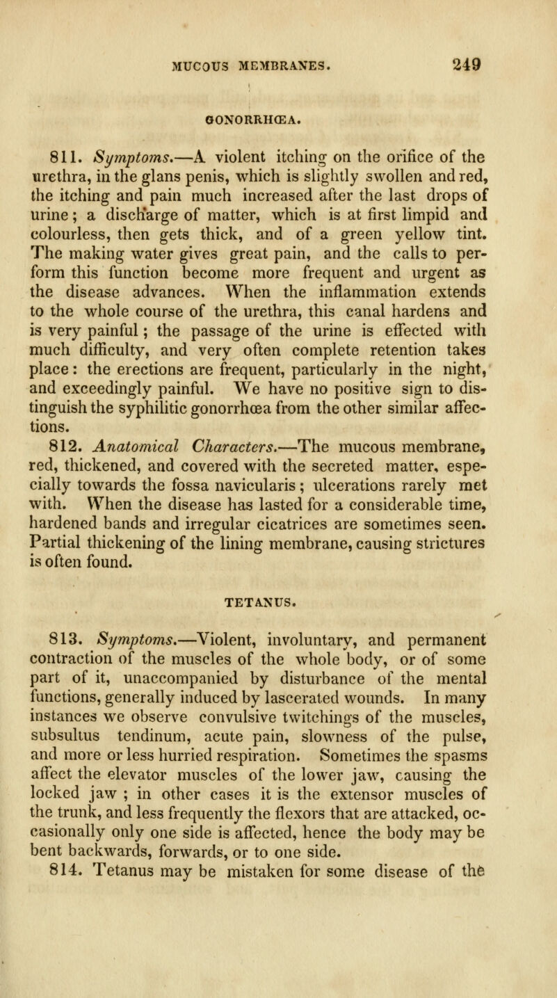 GONORRH(EA. 811. Symptoms,—A violent itching on the orifice of the urethra, in the glans penis, which is slightly swollen and red, the itching and pain much increased after the last drops of urine; a discharge of matter, which is at first limpid and colourless, then gets thick, and of a green yellow tint. The making water gives great pain, and the calls to per- form this function become more frequent and urgent as the disease advances. When the inflammation extends to the whole course of the urethra, this canal hardens and is very painful; the passage of the urine is effected with much difficulty, and very often complete retention takes place: the erections are frequent, particularly in the night, and exceedingly painful. We have no positive sign to dis- tinguish the syphiUtic gonorrhoea from the other similar afTec- tions. 812. Anatomical Characters.—The mucous membrane, red, thickened, and covered with the secreted matter, espe- cially towards the fossa navicularis; ulcerations rarely met with. When the disease has lasted for a considerable time, hardened bands and irregular cicatrices are sometimes seen. Partial thickening of the lining membrane, causing strictures is often found. TETANUS. 813. Symptoms,—Violent, involuntary, and permanent contraction of the muscles of the whole body, or of some part of it, unaccompanied by disturbance of the mental functions, generally induced by lascerated wounds. In many instances we observe convulsive twitchings of the muscles, subsulius tendinum, acute pain, slowness of the pulse, and more or less hurried respiration. Sometimes the spasms affect the elevator muscles of the lower jaw, causing the locked jaw ; in other cases it is the extensor muscles of the trunk, and less frequently the flexors that are attacked, oc- casionally only one side is affected, hence the body may be bent backwards, forwards, or to one side. 814. Tetanus may be mistaken for some disease of th6