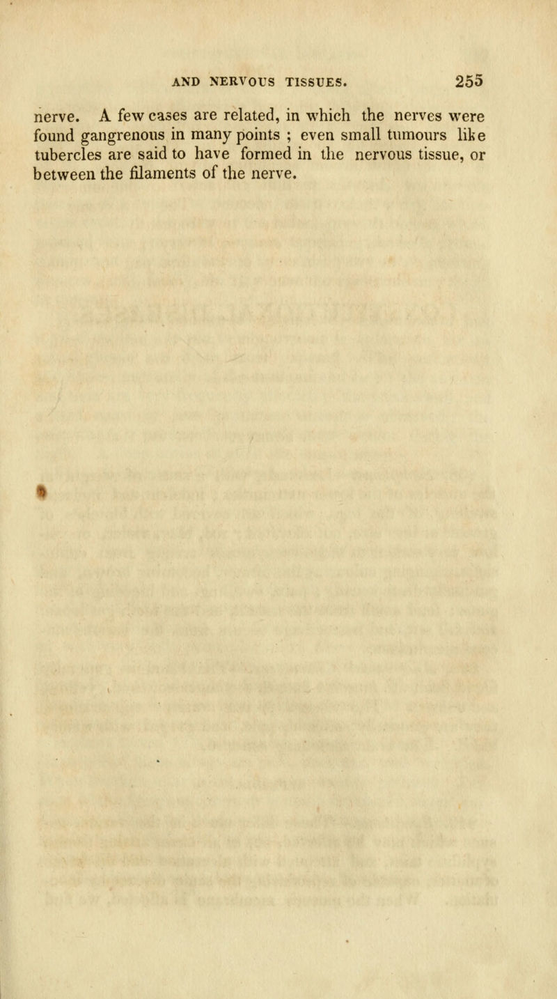 nerve. A few cases are related, in which the nerves were found gangrenous in many points ; even small tumours like tubercles are said to have formed in the nervous tissue, or between the filaments of the nerve.