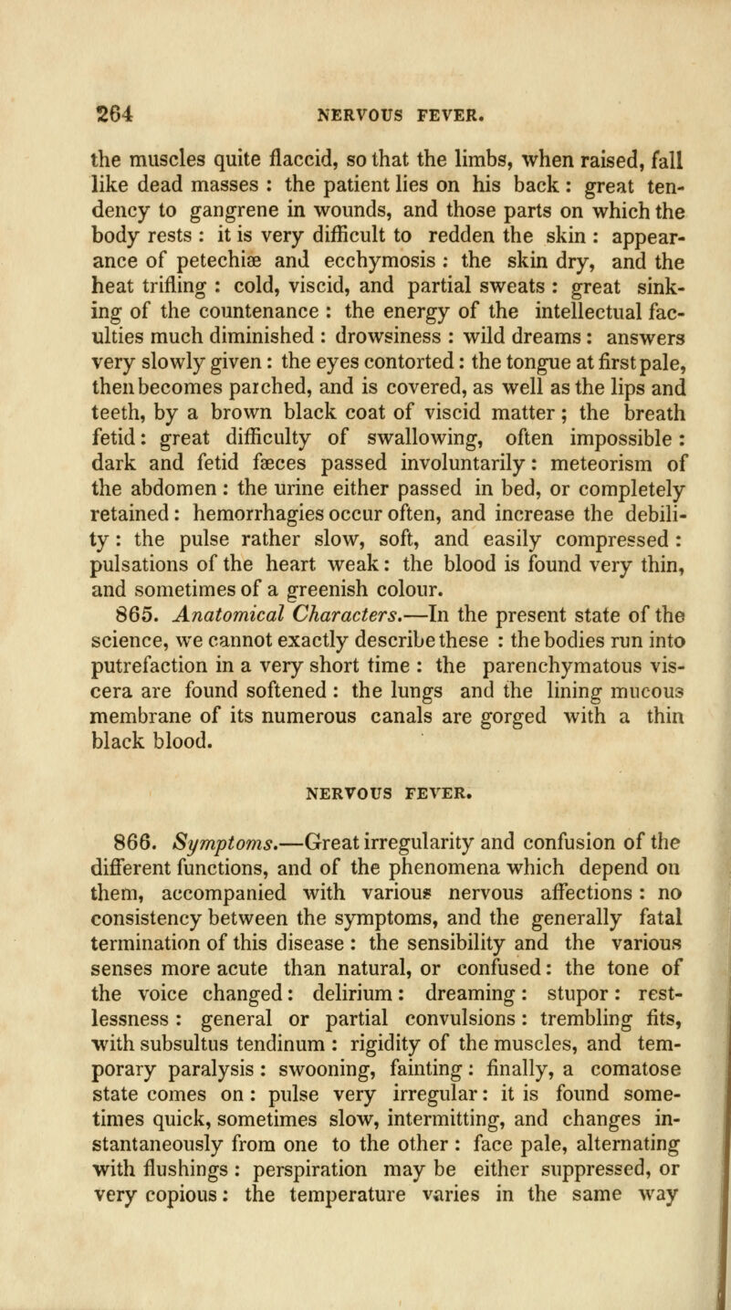 the muscles quite flaccid, so that the limbs, when raised, fall like dead masses : the patient lies on his back : great ten- dency to gangrene in wounds, and those parts on which the body rests : it is very difficult to redden the skin : appear- ance of petechias and ecchymosis : the skin dry, and the heat trifling : cold, viscid, and partial sweats : great sink- ing of the countenance : the energy of the intellectual fac- ulties much diminished : drowsiness : wild dreams: answers very slowly given: the eyes contorted: the tongue at first pale, then becomes parched, and is covered, as well as the lips and teeth, by a brown black coat of viscid matter; the breath fetid: great difficulty of swallowing, often impossible: dark and fetid faeces passed involuntarily: meteorism of the abdomen: the urine either passed in bed, or completely retained: hemorrhagies occur often, and increase the debili- ty : the pulse rather slow, soft, and easily compressed : pulsations of the heart weak: the blood is found very thin, and sometimes of a greenish colour. 865. Anatomical Characters.—In the present state of the science, we cannot exactly describe these : the bodies run into putrefaction in a very short time : the parenchymatous vis- cera are found softened : the lungs and the lining mucous membrane of its numerous canals are gorged with a thin black blood. NERVOUS FEVER. 866. Symptoms.—Great irregularity and confusion of the difierent functions, and of the phenomena which depend on them, accompanied with various nervous afl^ections: no consistency between the symptoms, and the generally fatal termination of this disease : the sensibility and the various senses more acute than natural, or confused: the tone of the voice changed: delirium: dreaming: stupor: rest- lessness : general or partial convulsions: trembling fits, with subsultus tendinum : rigidity of the muscles, and tem- porary paralysis: swooning, fainting: finally, a comatose state comes on: pulse very irregular: it is found some- times quick, sometimes slow, intermitting, and changes in- stantaneously from one to the other : face pale, alternating with flushings : perspiration may be either suppressed, or very copious: the temperature varies in the same way