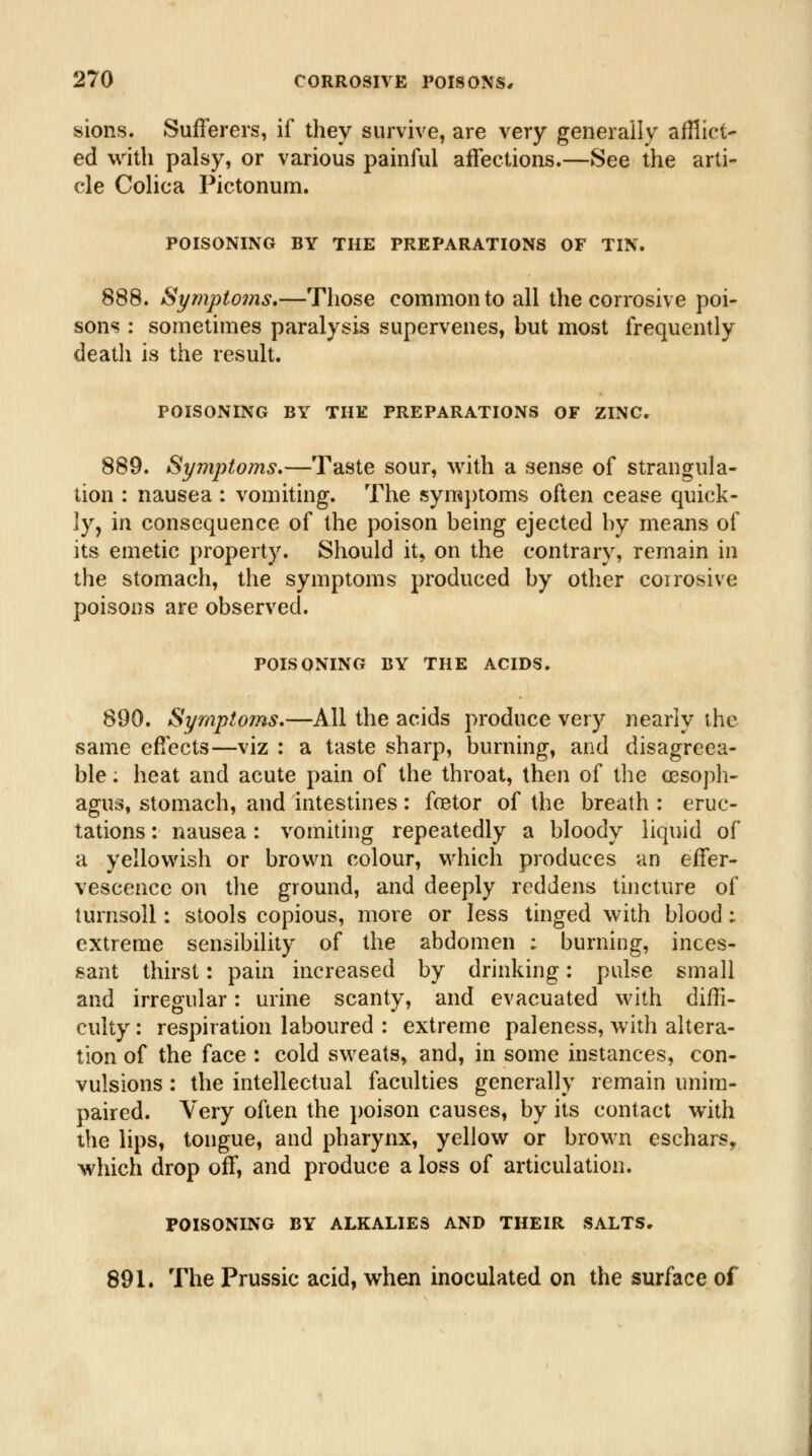 sions. Sufferers, if they survive, are very generally afHict- ed with palsy, or various painful affections.—See the arti- cle Colica Pictonum. POISONING BY THE PREPARATIONS OF TIN. 888. Symptoms,—Those common to all the corrosive poi- sons : sometimes paralysis supervenes, but most frequently death is the result. POISONING BY THE PREPARATIONS OF ZINC. 889. Symptoms,—Taste sour, with a sense of strangula- tion : nausea : vomiting. The symptoms often cease quick- ly, in consequence of the poison being ejected by means of its emetic property. Should it, on the contrary, remain in the stomach, the symptoms produced by other coirosive poisons are observed. POISONING BY THE ACIDS. 890. Symptoms,—All the acids produce very nearly the same efi^cts—viz : a taste sharp, burning, and disagreea- ble ; heat and acute pain of the throat, then of the cesopli- agus, stomach, and intestines : foetor of the breath : eruc- tations : nausea: vomiting repeatedly a bloody liquid of a yellowish or brown colour, which produces an effer- vescence on the ground, and deeply reddens tincture of turnsoll: stools copious, more or less tinged with blood : extreme sensibility of the abdomen : burning, inces- sant thirst: pain increased by drinking; pulse small and irregular: urine scanty, and evacuated with diffi- culty : respiration laboured : extreme paleness, with altera- tion of the face : cold sweats, and, in some instances, con- vulsions : the intellectual faculties generally remain unim- paired. Very often the poison causes, by its contact with the lips, tongue, and pharynx, yellow or brown eschars, which drop off, and produce a loss of articulation. POISONING BY ALKALIES AND THEIR SALTS. 891. The Prussic acid, when inoculated on the surface of