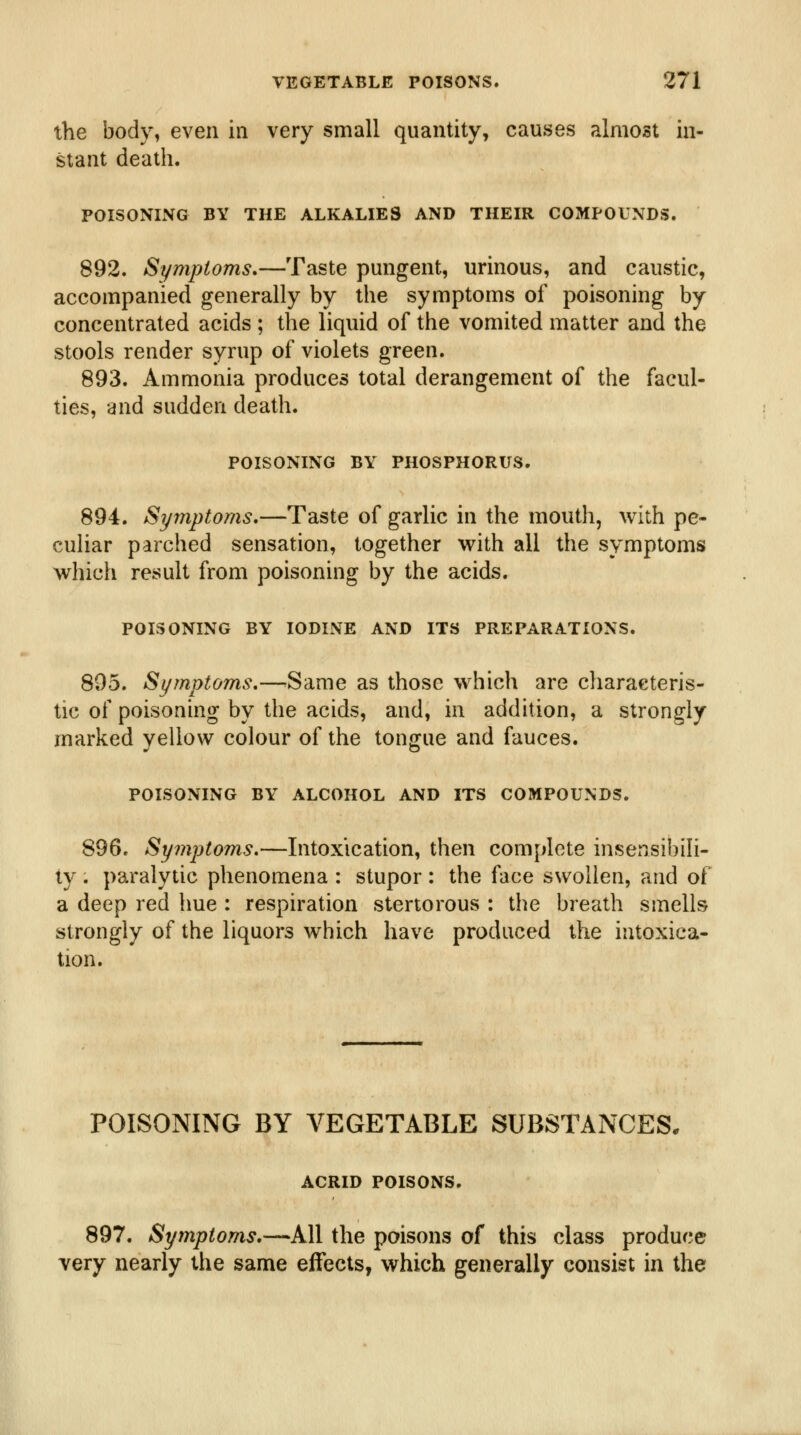 the body, even in very small quantity, causes almost in- stant death. POISONING BY THE ALKALIES AND THEIR COMPOUNDS. 892. Symptoms.—Taste pungent, urinous, and caustic, accompanied generally by the symptoms of poisoning by concentrated acids ; the liquid of the vomited matter and the stools render syrup of violets green. 893. Ammonia produces total derangement of the facul- ties, and sudden death. POISONING BY PHOSPHORUS. 894. Syinptoms,—Taste of garlic in the mouth, with pe- culiar parched sensation, together with all the symptoms which result from poisoning by the acids. POISONING BY IODINE AND ITS PREPARATIONS. 895. Symptoms,—^Same as those which are characteris- tic of poisoning by the acids, and, in addition, a strongly marked yellow colour of the tongue and fauces. POISONING BY ALCOHOL AND ITS COMPOUNDS. 896. Symptoms.—Intoxication, then complete insensibili- ly . paralytic phenomena : stupor : the face swollen, and of a deep red hue : respiration stertorous : the breath smells strongly of the liquors which have produced the intoxica- tion. POISONING BY VEGETABLE SUBSTANCES, ACRID POISONS. 897. Symptoms.—All the poisons of this class produce very nearly the same effects, which generally consist in the