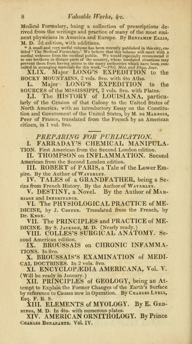 Medical Formulary, being a collection of prescriptions de- rived from the writings and practice of many of the most emi- nent physicians in America and Europe. By Benjamin Ellis, M. D. 2d edition, with additions. *^ A small and very useful volume has been recently published in this city, en- titled * The Medical Formulaiy.' We believe that this volume will meet with a cordial welcome from the medical public. We would especially recommend it to our brethren in distant i>arts of the countiy, whose insulated situations may prevent them from having access to the many authorities which have been con- sulted in aiTanging materials for this work,—PAz/. Med, and Phys, Jour. ' XLIX. Major LONG'S EXPEDITION to the ROCKY MOUNTAINS, 2 vols. 8vo. with 4to Atlas. L. Major LONG'S EXPEDITION to the SOURCES of the MISSISSIPPI, 2 vols. 8vo. with Plates. LI. The HISTORY of LOUISIANA, particu- larly of the Cession of that Colony to the United States of North America; with an introductory Essay on the Constitu- tion and Government of the United States, by M. de Marbois, Peer of France, translated from the French by an American citizen, in 1 vol. 8vo. . PBEPJiRING FOR PUBLICJITION. L FARRADAY'S CHEMICAL MANIPULA- TION. First American from the Second London edition. II. THOMPSON on INFLAMMATION. Second American from the Second London edition. IIL ROBERT of PARIS, a Tale of the Lower Em- pire. By the Author of Waveklet. IV. TALES of a GRANDFATHER, being a Se- ries from French History. By the Author of Waverlet. V. DESTINY, a Novel. By the Author of Mar- riage and Inheritance. VL The PHYSIOLOGICAL PRACTICE of ME- DICINE, by J. Coster. Translated from the French, by Dr. Knox. VIL The PRINCIPLES and PRACTICE of ME- DICINE. By S. Jackson, M, D. (Nearly ready.) VIII. COLLES'S SURGICAL ANATOMY. Se- cond American edition. IX. BROUSSAIS on CHRONIC INFAMMA- TIONS. InSvo. X. BROUSSAIS'S EXAMINATION of MEDI- CAL DOCTRINES. In 2 vols. 8vo. XL ENCYCLOPEDIA AMERICANA, Vol. V. (Will be ready in January.) XII. PRINCIPLES of GEOLOGY, being an At- tempt to Explain the Former Changes of the Earth's Surface by reference to Causes now in Operation. By Charles Lyell, Esq. F. R. S. XIIL ELEMENTS of MYOLOGY. By E. Ged- DiNGS, M. D. In 4to. with numerous plates. XIV. AMERICAN ORNITHOLOGY. By Prince COABIXS BOKAPABTE. Vol. IV.