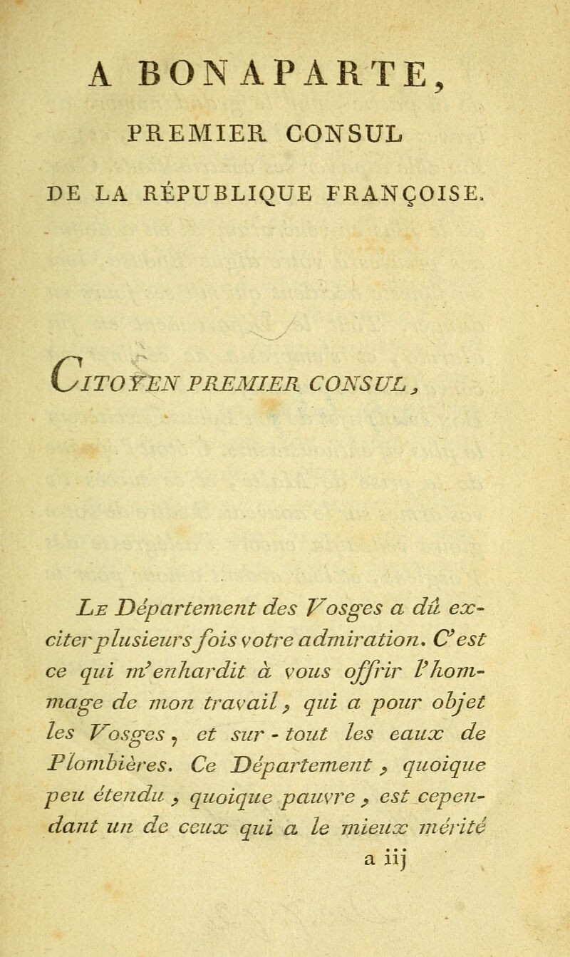 A BONAPARTE, PREMIER CONSUL DE LA RÉPUBLIQUE FRANÇOISE. C ITOYEN PREMIER CONSUL^ Le Département des Vosges a dû ex- citer plusieurs fois votre admiration, C^est ce qui m^enhardit à vous offrir Vhom- mage de mon travail ^ qui a pour objet les Vosges ^ et sur - tout les eaux de Plombières. Ce Département p quoique peu étendu ^ quoique pauvre ^ est cepen- dant un de ceux qui a le mieux mérité a iij