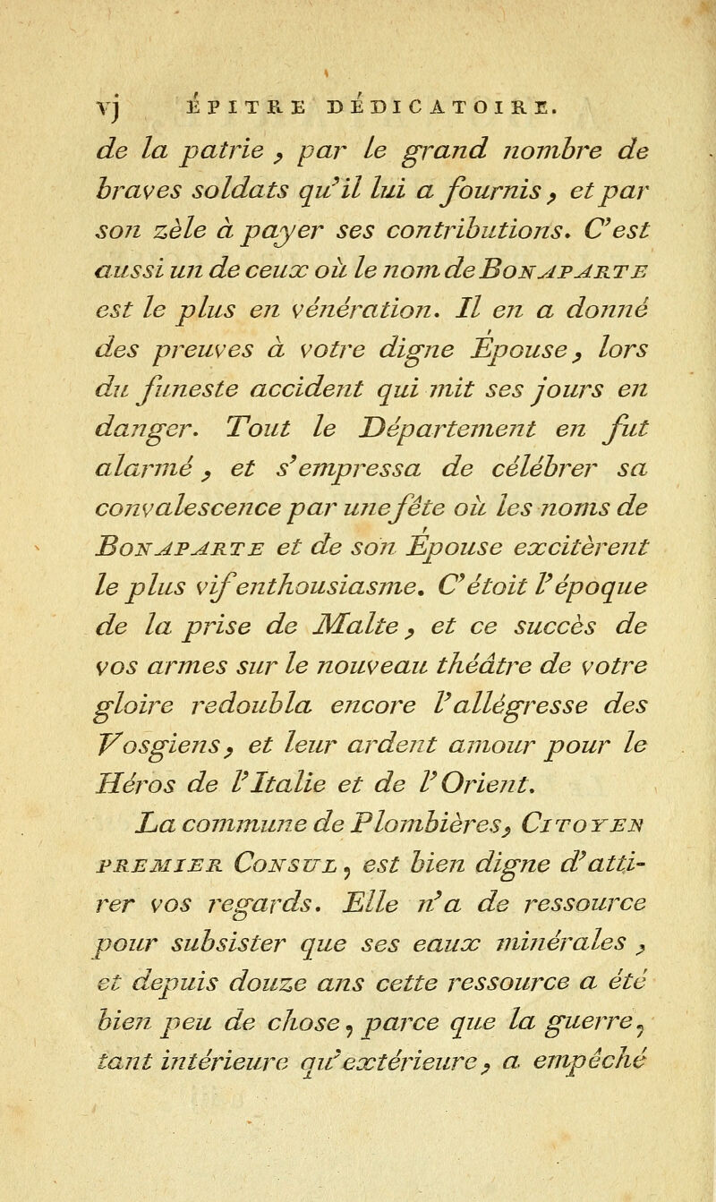 VJ EPITRE BEBICATOIRE. de la patrie ^ par Le grand nombre de braves soldats qu^il lui a fournis p et par son zèle à payer ses contributions. C^est aussi un de ceux oii le nomdeBoNyiPAKTE est le plus en véîiération. Il en a doiiné des preuves à votre digne Epouse ^ lors du funeste accident qui mit ses jours en danger^ Tout le Département en fut alarmé ^ et s'empressa de célébrer sa cojivalescence par ujiefête ou les noms de Bonaparte et de son Epouse excitèrent le plus vif enthousiasme. C^étoit V époque de la prise de Malte ^ et ce succès de vos armes sur le nouveau théâtre de votre gloire redoubla encore F allégresse des Vosgiens p et leur ardent amour pour le Héros de VItalie et de V Orient, La commune de Plombières^ Citoyen FRE3ÎIER Consul 5 est bien digne d^atti- rer vos regards. Elle rt'a de ressource pour subsister que ses eaux minérales ^ et depuis douze ans cette ressource a été bien peu de chose ^ parce que la guerre^ tant intérieure qu^extérieurep a empêché