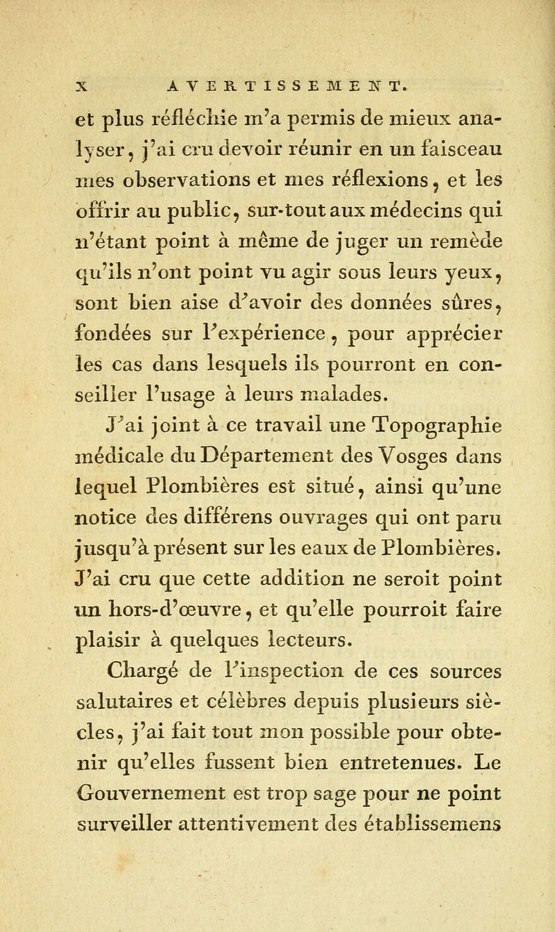 X AVEK.TISSEMEKT. et plus réflécllie m'a permis de mieux ana- lyser, j'ai cru cleToir réunir en un faisceau mes observations et mes réflexions ^ et les offrir au public, sur-tout aux médecins qui n'étant point à même de juger un remède qu'ils n'ont point vu agir sous leurs yeux, sont bien aise d^avoir des données sûres, fondées sur Fexpérience, pour apprécier les cas dans lesquels ils pourront en con- seiller l'usage à leurs malades. J^ai joint à ce travail une Topographie médicale du Département des Vosges dans lequel Plombières est situé, ainsi qu'une notice des différens ouvrages qui ont paru jusqu'à présent sur les eaux de Plombières. J'ai cru que cette addition ne seroit point un hors-d'œuvre, et qu'elle pourroit faire plaisir à quelques lecteurs. Chargé de Fiiispection de ces sources salutaires et célèbres depuis plusieurs siè- cles, j'ai fait tout mon possible pour obte- nir qu'elles fussent bien entretenues. Le Gouvernement est trop sage pour ne point surveiller attentivement des établissemens
