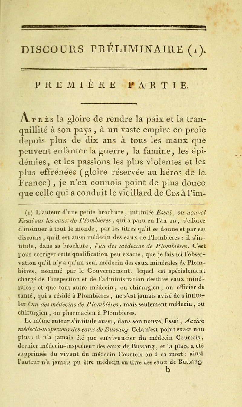 ■MHiV DISCOURS PRÉLIMINAIRE (i). PREMIERE PARTIE. Après la gloire de rendre la paix et la tran- quillité à son pays , à un vaste empire en proie depuis plus de dix ans à tous les maux que peuvent enfanter la guerre, la famine, les épi- démies, et les passions les plus violentes et les plus effrénées ( gloire réservée au héros de la France) , je n'en connois point de plus douce que celle qui a conduit le vieillard de Cos à l'im- (i) L'auteur d'uue petite brochure , intitulée Essai, ou jiouuel Essai sur les eaux de Plombières, qui a paru eu l'au lo , s'efforce d'insinuer à tout le monde , par les titres qu'il se donne et par ses discours , qu'il est aussi médecin des eaux de Plombières : il s'in- titule , dans sa brocliure, Vua des médecins de Plombières. C'est pour corriger cette qualification peu exacte , que je fais ici l'obser^ Tation qu'il n'y a qu'un seul médecin des eaux minérales de Plom- bières, nommé par le Gouvernement, lequel est spécialement chargé de l'inspection et de l'administration desdites eaux miné- rales ; et que tout autre médecin, ou chirurgien, ou officier de santé, qui a résidé à Plombières , ne s'est jamais avisé de s'intitu- ler Vun des médecins de Plombières ; mais seulement médecin, ou chirurgien , ou pharmacien à Plombières. Le même auteur s'intitule aussi, dans son nouvel Essai, Ancien m-édecin-inspecteurdes eaux de Bussang Cela n'est point exact non plus : il n'a jamais été que survivancier du médecin Courtois, dernier médecin-inspecteur des eaux de Bussang, et la place a été supprimée du vivant du médecin Courtois ou à sa mort : ainsi l'auteur n'a jamais pu être médecin en litre des eaux de Bussang, b