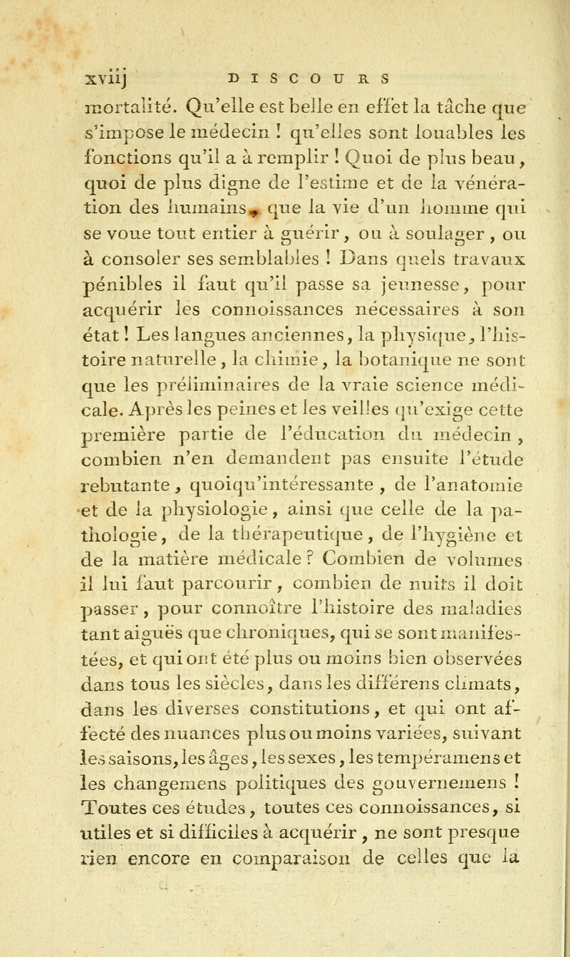 Xviij BISCOUE.S mortalité. Qu'elle est belle en effet la tâche que s'impose le médecin î qu'elles sont louables les fonctions qu'il a à remplir ! Quoi de plus beau, quoi de plus digne de l'estime et de la yénéra- tion des liumains^ que la vie d'un liomme qui se voue tout entier à guérir, ou à soulager , ou à consoler ses sem^blabies ! Dans quels travaux pénibles il faut qu'il passe sa jeunesse, pour acquérir les connoissances nécessaires à son état ! Les langues anciennes, la physique^ l'his- toire naturelle, la chimie, la botanique ne sont que les préliminaires de la vraie science médi- cale. Après les peines et les veilles qu'exige cette première partie de l'éducation du médecin , combien n'en demandent pas ensuite l'étude rebutante, quoiqu'intéressante , de l'anatoraie •et de la physiologie, ainsi que celle de la pa- thologie , de la thérapeutique, de l'hygiène et de la matière médicale ? Combien de volumes il lui faut parcourir, combien de nuits il doit passer, pour connoître l'histoire des maladies tant aiguës que chroniques, qui se sont manifes- tées, et qui ont été plus ou moins bien observées dans tous les siècles, dans les différens climats, dans les diverses constitutions, et qui ont af- fecté des nuances plus ou moins variées, suivant les saisons, les âges, les sexes, les tempéramens et les changemens politiques des gouvernemens ! Toutes ces études, toutes ces connoissances, si •utiles et si dilïiciles à acquérir , ne sont presque rien encore en comparaison de celles que la