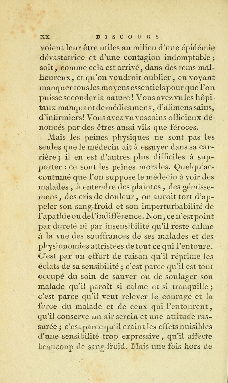 voient leur être utiles au milieu d'une épidémie dévastatrice et d'une contagion indomptable ^ soit, comme cela est arrivé, dans des tems mal- heureux, et qu'on voudroit oublier, en voyant manquer tous les moyens essentiels pour que l'on puisse seconder la nature ! Vous avez vu les hôpi - taux manquant de médicamen s, d'alimens sains, d'infirmiers! Vous avez vu vos soins officieux dé- noncés par des êtres aussi vils que féroces. Mais les peines physiques ne sont pas les seules que le médecin ait à essuyer dans sa car- rière 3 il en est d'autres plus difficiles à sup- porter : ce sont les peines morales. Quelqu'ac- coutumé que l'on suppose le médecin à voir des malades , à entendre des plaintes , des gémisse- mens, des cris de douleur, on auroit tort d'ap- peler son sang-froid et son imperturbabilite de î'apathie ou del'indifférence. Non, ce n'est point par dureté ni par insensibilité qu'il reste calme à la vue des souffrances de ses malades et des physionomies attristées de tout ce qui l'entoure. C'est par un effort de raison qu'il réprime les éclats de sa sensibilité 5 c'est parce qu'il est tout occupé du soin de sauver ou de soulager son malade qu'il paroît si calme et si tranquille ; c'est parce qu'il veut relever le courage et la force du malade et de ceux qui l'entourent, qu'il conserve un air serein et une attitude ras- surée 'y c'est parce qu'il craint les effets nuisibles d'une sensibilité trop expressive, qu'il affecte beaucoup de sang-froid. Mais une fois hors de