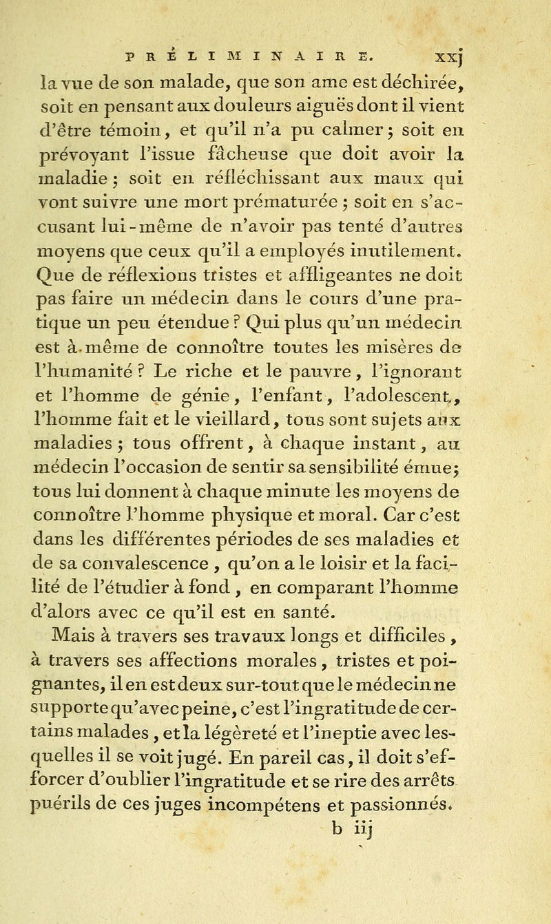 la vue de son malade, que son ame est déchirée, soit en pensant aux douleurs aiguës dont il vient d'être témoin, et qu'il n'a pu calmer^ soit en prévoyant l'issue fâcheuse que doit avoir la maladie 5 soit en réfléchissant aux maux qui vont suivre une mort prématurée ; soit en s'ac- cusant lui-même de n'avoir pas tenté d'autres moyens que ceux qu'il a employés inutilement. Que de réflexions tristes et affligeantes ne doit pas faire un médecin dans le cours d'une pra- tique un peu étendue ? Qui plus qu'un médecin est à. même de connoître toutes les misères de l'humanité ? Le riche et le pauvre, l'ignorant et l'homme de génie, l'enfant, l'adolescent, l'homme fait et le vieillard, tous sont sujets aux maladies ; tous offrent, à chaque instant, au médecin l'occasion de sentir sa sensibilité émue^ tous lui donnent à chaque minute les moyens de connoître l'homme physique et moral. Car c'est dans les différentes périodes de ses maladies et de sa convalescence , qu'on a le loisir et la faci- lité de l'étudier à fond , en comparant l'homme d'alors avec ce qu'il est en santé. Mais à travers ses travaux longs et difficiles , à travers ses affections morales, tristes et poi- gnantes, il en est deux sur-tout que le médecin ne supporte qu'avec peine, c'est l'ingratitude de cer- tains malades , et la légèreté et l'ineptie avec les- quelles il se voit jugé. En pareil cas, il doit s'ef- forcer d'oublier l'ingratitude et se rire des arrêts puérils de ces juges incompétens et passionnés. b iij
