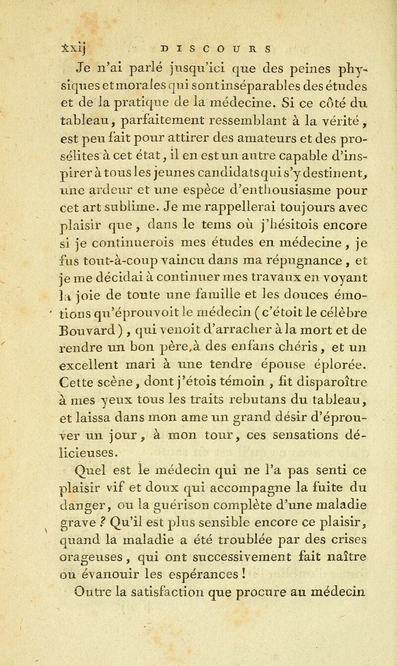 Je n'ai parlé jusqu'ici que des peines phy- siques etmorales qui sontinséparables des études et de la pratique de la médecine. Si ce côté du tableau, parfaitement ressemblant à la vérité, est peu fait pour attirer des amateurs et des pro- séîites à cet état, il en est un autre capable d'ins- pirer à tous les jeunes candidats qui s'y destinent^ une ardeur et une espèce d'enthousiasme pour cet art sublime. Je me rappellerai toujours avec plaisir que, dans le tems où j'hésitois encore si je continuerois mes études en médecine, je fus tout-à-coup vaincu dans ma répugnance , et je me décidai à continuer mes travaux en voyant la joie de toute une famille et les douces émo- tions qu'éprouvoit le médecin ( c'étoit le célèbre Bouvard ), qui venoit d'arracher à la mort et de rendre un bon père,à des enfans chéris, et un excellent mari à une tendre épouse éplorée. Cette scène, dont j'étois témoin , fit disparoître à mes yeux tous les traits rebutans du tableau, et laissa dans mon ame un grand désir d'éprou- ver un jour, à mon tour, ces sensations dé- licieuses. Quel est le médecin qui ne l'a pas senti ce plaisir vif et doux qui accompagne la fuite du danger, ou la guérison complète d'une maladie grave ? Qu'il est plus sensible encore ce plaisir, quand la maladie a été troublée par des crises orageuses, qui ont successivement fait naître ou évanouir les espérances ! Outre la satisfaction que procure au médecin