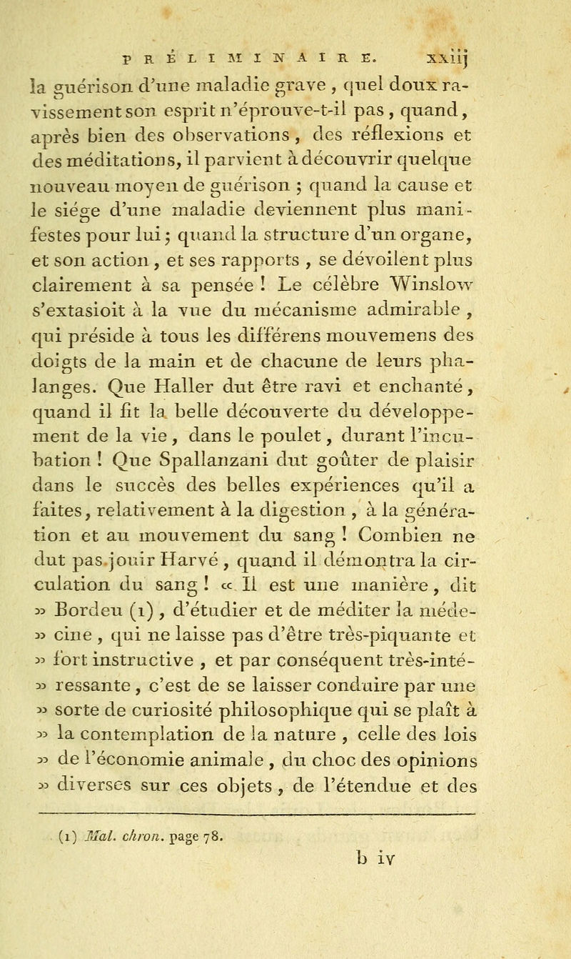 la guérison d'une maladie grave , cjuel doux ra- vissement son esprit n'ëpronve-t-il pas , quand, après bien des observations , des réflexions et des méditations, il parvient à découvrir quelque nouveau moyen de guérison ; quand la cause et le siège d'une maladie deviennent plus mani- festes pour lui 3 quand la structure d'un organe, et son action, et ses rapports , se dévoilent plus clairement à sa pensée î Le célèbre Winslow s'extasioit à la vue du mécanisme admirable , qui préside à tous les différens mouvemens des doigts de la main et de chacune de leurs pha- langes. Que Haller dut être ravi et enchanté, quand il fit la belle découverte du développe- ment de la vie , dans le poulet, durant l'incu- bation ! Que Spallanzani dut goûter de plaisir dans le succès des belles expériences qu'il a faites, relativement à la digestion , à la généra- tion et au mouvement du sang ! Combien ne dut pas.jouir Harvé , quand il démontra la cir- culation du sang ! ce II est une manière, dit 35 Bordeu (i) , d'étudier et de méditer la méde- 35 cine , qui ne laisse pas d'être très-piquante et 33 fort instructive , et par conséquent très-inté- 33 ressante , c'est de se laisser conduire par une 33 sorte de curiosité philosophiqiie qui se plaît à 33 la contemplation de la nature , celle des lois 35 de l'économie animale , du choc des opinions 33 diverses sur ces objets , de l'étendue et des (i) ItîaL chron. page 78. b iv