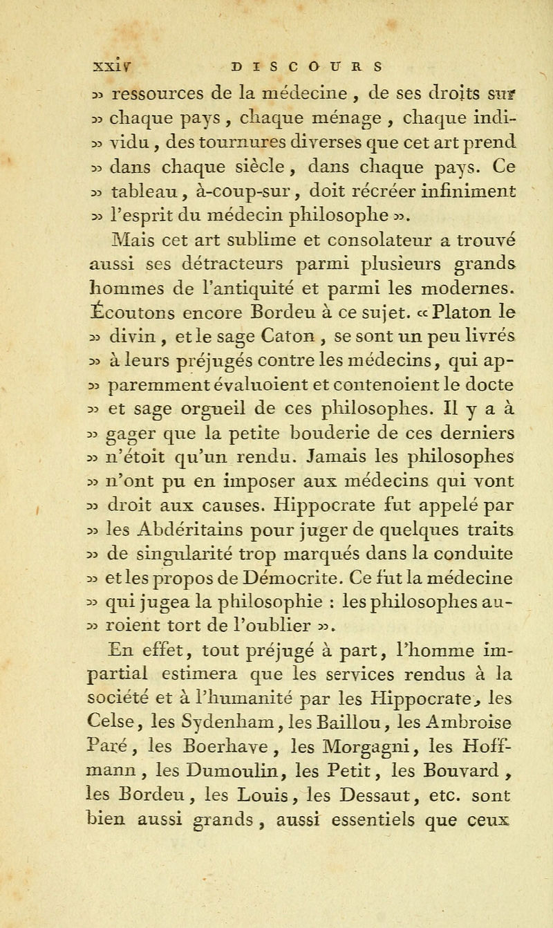 3> ressources de la médecine , de ses droits siif D3 cliaque pays , cliaque ménage , chaque indi- 33 vidu, des tournures diverses que cet art prend :>3 dans chaque siècle, dans chaque pays. Ce 33 tableau, à-coup-sur, doit récréer infiniment >3 l'esprit du médecin philosophe ^5. Mais cet art sublime et consolateur a trouvé aussi ses détracteurs parmi plusieurs grands hommes de l'antiquité et parmi les modernes. Écoutons encore Bordeu à ce sujet, ce Platon le 23 divin , et le sage Caton , se sont un peu livrés 33 à leurs préjugés contre les médecins, qui ap- 33 paremment évaluoient et contenoient le docte 33 et sage orgueil de ces philosophes. Il y a à 35 gager que la petite bouderie de ces derniers 33 n'étoit qu'un rendu. Jamais les philosophes 33 n'ont pu en imposer aux médecins qui vont 33 droit aux causes. Hippocrate fut appelé par 33 les Abdéritains pour juger de quelques traits 33 de singrdarité trop marqués dans la conduite 33 et les propos de Démocrite. Ce fut la médecine 33 qui jugea la philosophie ; les philosophes au- 33 roient tort de l'oublier 33, En effet, tout préjugé à part, l'homme im- partial estimera que les services rendus à la société et à l'humanité par les Hippocrate;, les Celse, les Sydenham, les Baillou, les Ambroise Paré, les Boerhave , les Morgagni, les Hoff- mann , les Dumoulin, les Petit, les Bouvard , les Bordeu, les Louis, les Dessaut, etc. sont bien aussi grands , aussi essentiels que ceux