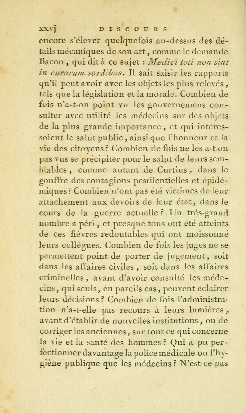 encore s'ëlever quelquefois au-dessus des dé- tails mécaniques de son art, coniine le demande Bacon , qui dit à ce sujet : JSIedici toii non sint in curarum sordlbiis. Il sait saisir les rapports qu'il peut avoir avec les objets les plus relevés , tels que la législation et la morale. Combien de fois n'a-t-on point vu les gouvernemens con- sulter avec utilité les médecins sur des objets de la plus grande importance, et qui intéres- soient le salut public, ainsi que l'honneur et la vie des citoyens? Combien de fois ne les a-t-on pas vus se précipiter pour le salut de leurs sem- blables , comme autant de Curtius, dans le gouffre des contagions pestilentielles et épidé- miques r Combien n'ont pas été victimes de leur attachement aux devoirs de leur état, dans le cours de la guerre actuelle r Un très-grand nombre a péri, et presque tous ont été atteints de ces fièvres redoutables qui ont moissonné leurs collègues. Combien de fois les jnges ne se peimettent point de porter de jugement, soit dans les affaires civiles , soit dans les affaires criminelles , avant d'avoir consulté les méde- cins, qui seuls, en pareils cas, peuvent éclairer leurs décisions ? Combien de fois l'administra- tion n'a-t-elle pas recours à leurs lumières ^ avant d'établir de nouvelles institutions , ou de corriger les anciennes, sur tout ce qui concerne la vie et la santé des hommes ? Qui a pu per- fectionner davantage la police médicale ou l'hy- giène publique que les médecins r N'est-ce pas