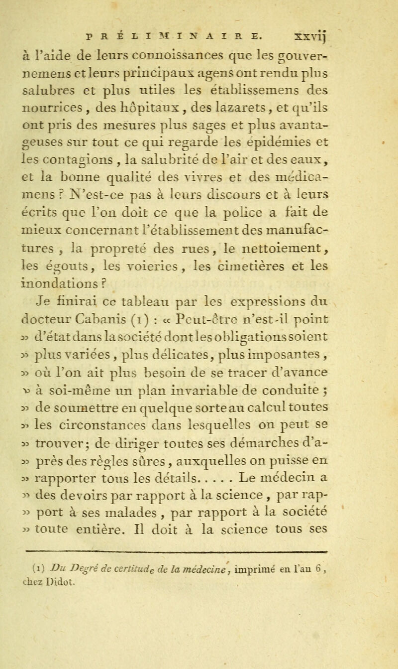 à Paide de leurs connoissances que les gouver- nemensetleurs principaux agens ont rendu plus saiubres et plus utiles les ëtablissemens des nourrices , des hôpitaux, des lazarets, et qu'ils ont pris des mesures plus sages et plus avanta- geuses sur tout ce qui regarde les épidémies et les contagions , la salubrité de l'air et des eaux, et la bonne qualité des vivres et des médica- mens ? N'est-ce pas à leurs discours et à leurs écrits que l'on doit ce que la police a fait de mieux concernant l'établissement des manufac- tures , la propreté des rues, le nettoiement, les égouts, les voieries, les cimetières et les inondations ? Je finirai ce tableau par les expressions du docteur Cabanis (i) : ce Peut-être n'est-il point o:> d'état dans la société dont les obligations soient 53 plus variées, plus délicates, plus imposantes , 35 où l'on ait plus besoin de se tracer d'avance v à soi-même un plan invariable de conduite ; 33 de soumettre en quelque sorte au calcul toutes y* les circonstances dans lesquelles on peut se 33 trouver ; de diriger toutes ses démarches d'a- 33 près des règles siires, auxquelles on puisse en 3> rapporter tous les détails Le médecin a 33 des devoirs par rapport à la science, par rap- 33 port à ses malades , par rapport à la société 3> toute entière. Il doit à la science tous ses (i) Du Degré de certitude de la médecine, imprimé en Tau 6 , chez Didot.