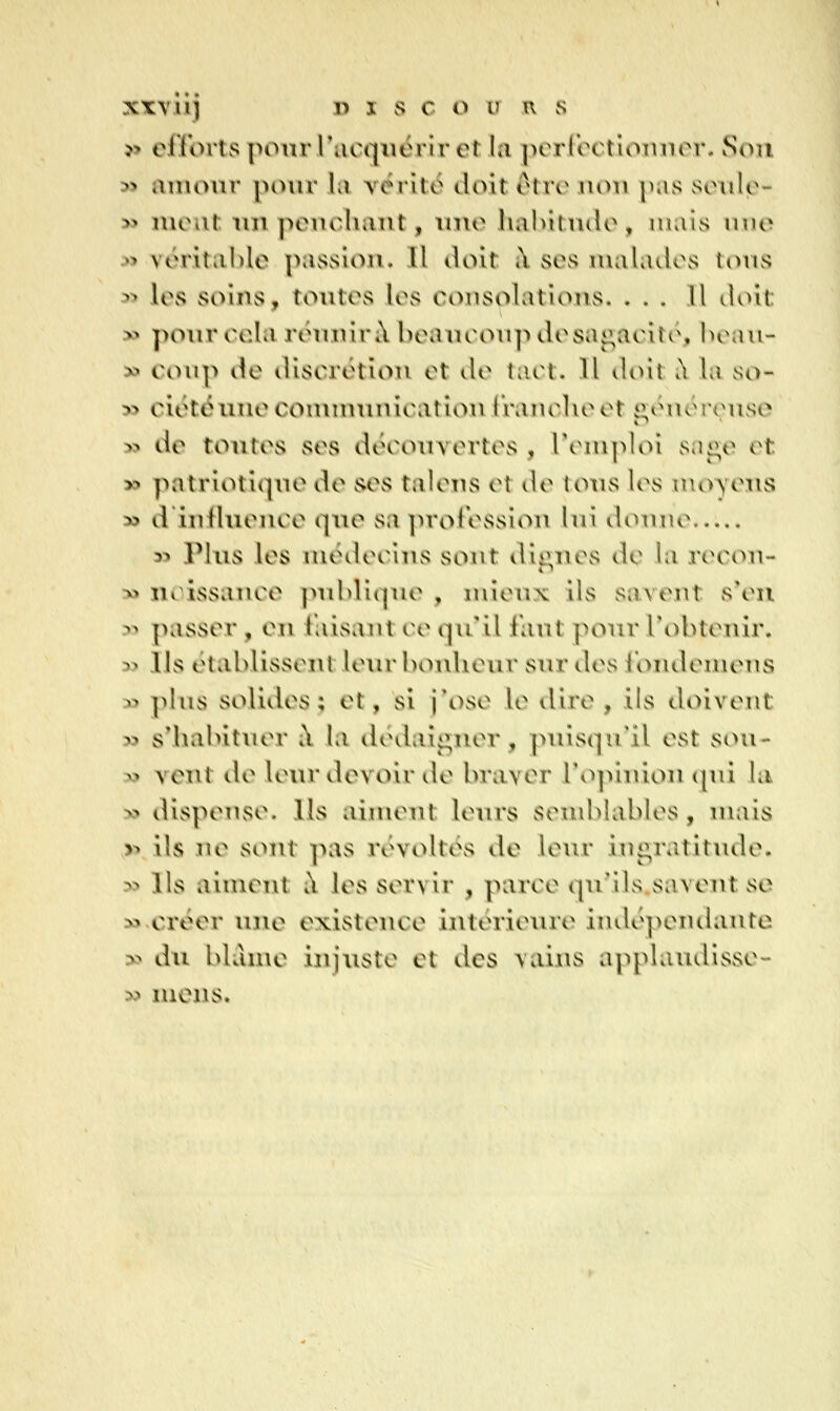 » eirorts pour rucqiiérir et la j^erroctioinior. Son » amour pour la vérité doit ètrv iioii [nis sculo- >5 meut un penchant, une halvitndo, luais u\\c ^> vérital)le passion. Il doit à ses malades tous 3> les soins, toutes les consolations. ... Il doit » pour cela réuiviril l)eancoii]idesa<;aciïi\ hr.ui- » coup de discrétion et de tact. Il doit t\ la so- » ciéténnecomunuiicatîon Iranclieet «;énoreuso » de toutes ses découvertes , remploi vS.ii^e et » patrioti(pTe de ses talens et de tous les moyens » d iufluence que sa proi'essiou lui doune » Plus les médecins sont dignes de la recon- » noissance ]ml)liqiie , iiuenx ils savent s*en 3-» passer, en i'aisant ce qii il faut pour l'obtenir. 5> Ils établisseiU leur bonheur sur îles loiidemens » plus solides; et, si j\)se le dire , ils doivent » sMiabituer à la dédaii:;;ner, puisqu'il est sou- » vent de leur devoir île braver l'opinion (pd la » dispense. Ils aiuumt leurs sendilables, mais ,» ils ne sont pas révoltés de leur int^ratitude. » Ils aiment à les servir , parce qu'ils.savent se » créer une existence intérieure indépeiulante :>? du blâme injuste et des vains applaudisse- » mens.