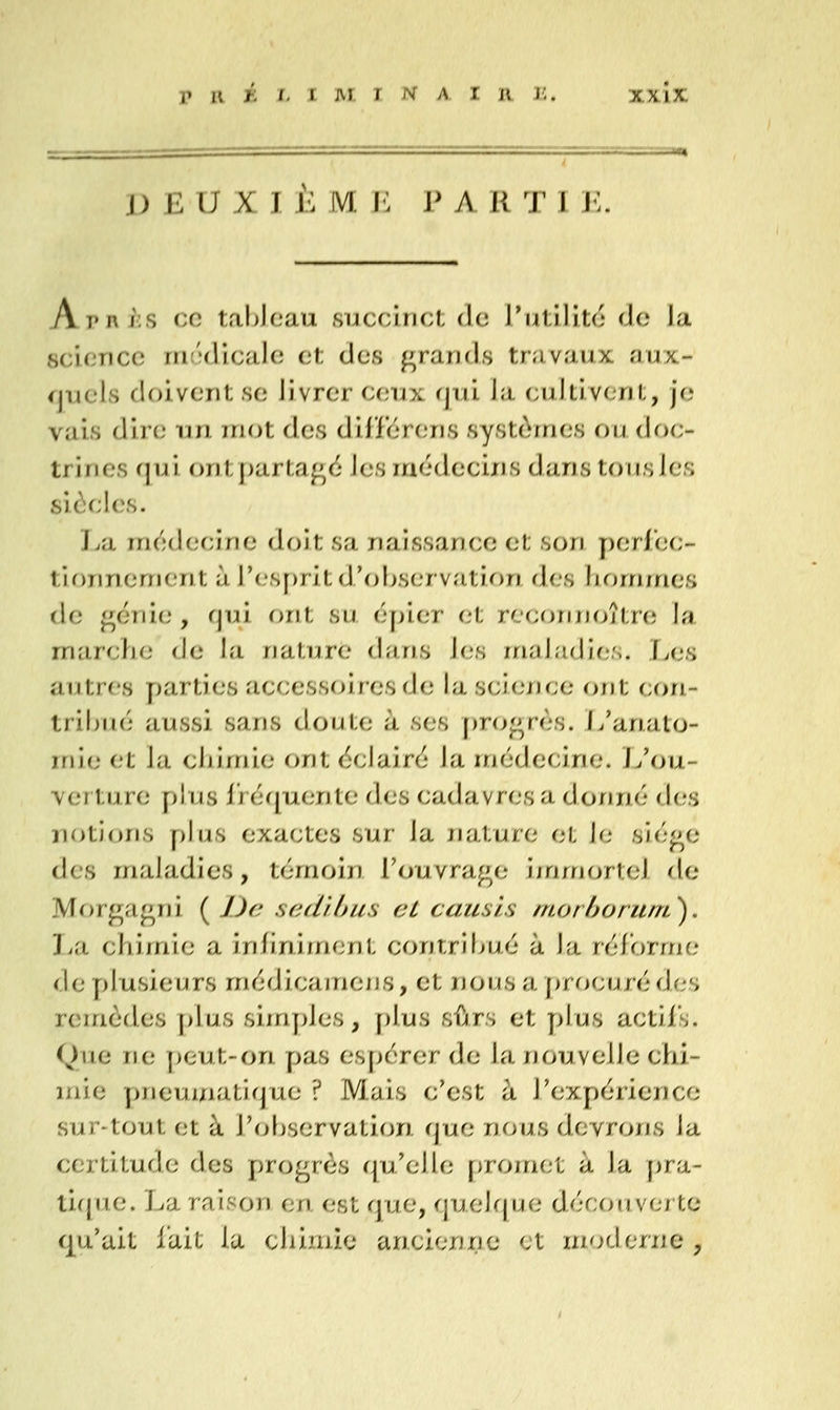 DEUX T 1;: Ni E P A K ^J^ I M. ArniiS ce tableau succinct de rutilit(^' de la science rnt'îdicale et des grands travaux aux- quels doivent se livrer ceux rjui la cultivent, je vais dire un mot des diliiérens systùrnes ou doc- trines fjui ont partage les médecins dans tousles siôcics. Jjix médecine doit sa naissance et son perJec- tionnenient à res[)rit d'observation des lujrrjmes de génie, qui r>rit su épier et re(;orin(jîtn; la marche de la nature dîiris les maladies. T^es autres parties accessoires de la science ont con- tribué aussi sans doute à ses progrès, i/analo- irii(,' et la chimie ont éclairé la médecine, i/ou- ver ture [)lus iréquente des cadavres a donné des notions pins exactes sur la nature et le siège des maladies, témoin l'ouvrage ijnmortel de Morgagni ( /Je scd'ihus cL causls morhorunL^, La chimie a infiniment contribué à la réforme de plusieurs médicainens, et nous a j)rocurédes remèdes plus simjdes, plus sûrs et plus actifs. Que ne peut-on pas espérer de la nouvelle chi- mie pneumatifjue ? Mais c'est à l'expérience sur-tout et à l'ofjservation rjue nous devrons la certitude des progrès qu'elle [>romet à la pra- tique. La raison en est que, quelque découverte qu'ait lait la chimie ancienne et moderne ^