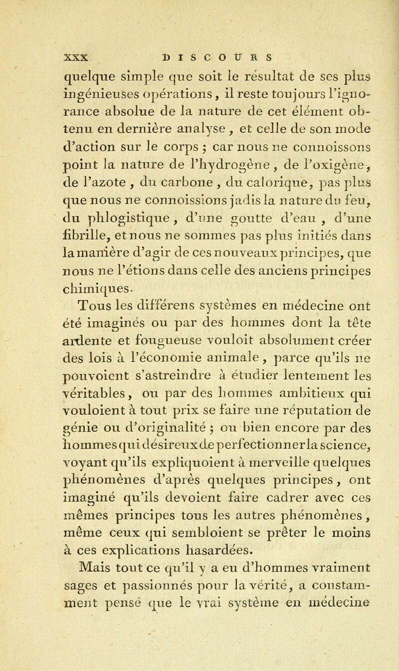 quelque simple que soit ie résultat de ses plus ingénieuses opérations, il reste toujours l'igno- rance absolue de la nature de cet élément ob- tenu en dernière analyse , et celle de son mode d'action sur le corps ; car nous ne connoissons point la nature de l'hydrogène, de l'oxigène, de l'azote , du carbone , du calorique, pas plus que nous ne connoissions jadis la nature du feu, du phlogistique , d'une goutte d'eau , d'une fibrille, et nous ne sommes pas plus initiés dans la manière d'agir de ces nouveaux principes, que nous ne l'étions dans celle des anciens principes chimiques^ Tous les dil'férens systèmes en médecine ont été imaginés ou par des hommes dont la tête ardente et fougueuse vouloit absolument créer des lois à l'économie animale, parce qu'ils ne pouvoicnt s'astreindre à étudier lentement les véritables, ou par des hommes ambitieux qui vouloient à tout prix se faire une réputation de génie ou d'originalité 5 ou bien encore par des hommes qui désireux de perfectionner la science^ voyant qu'ils expliquoient à merveille quelques phénomènes d'après quelques principes, ont imaginé qu'ils dévoient faire cadrer avec ces mêmes principes tous les autres phénomènes , même ceux qui sembloient se prêter le moins à ces explications hasardées. Mais tout ce qu'il y a eu d'hommes vraiment sages et passionnés pour la vérité, a constam- ment pensé que le vi'ai système en médecine