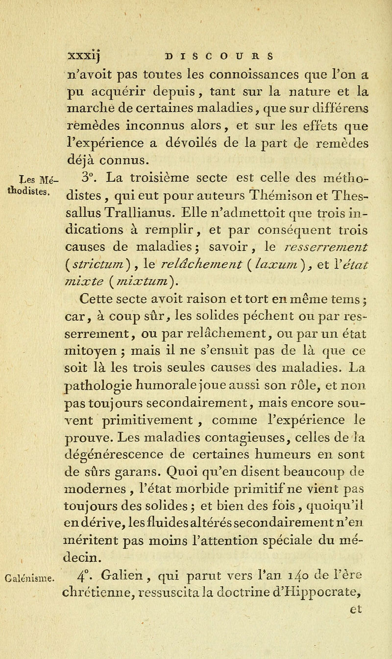 n'avoit pas toutes les connoissances que l'on a pu acquérir depuis, tant sur la nature et la marche de certaines maladies, que sur différens remèdes inconnus alors, et sur les effets que l'expérience a dévoilés de la part de remèdes déjà connus. l^es Blë- 3°. La troisième secte est celle des métho- odistes. listes , qui eut pour auteurs Tliémison et Tlies- sallus Trallianus. Elle n'admettoit que trois in- dications à remplir, et par conséquent trois causes de maladies 5 savoir, le resserrement ( strictum ) , le relâchement ( laxum ) ^ et Vétat mixte {^mixtum^. Cette secte avoit raison et tort en même tems 5 car, à coup sûr, les solides pèchent ou par res- serrement, ou par relâchement, ou par un état mitoyen \ mais il ne s'ensuit pas de là que ce soit là les trois seules causes des maladies. La pathologie humorale joue aussi son rôle, et non pas toujours secondairement, mais encore sou- vent primitivement , comme l'expérience le prouve. Les maladies contagieuses, celles de la dégénérescence de certaines humeurs en sont de sûrs garans. Quoi qu'en disent beaucoup de inodernes , l'état morbide primitif ne vient pas toujours des solides 5 et bien des fois, quoiqu'il en dérive, les fluides altérés secondairement n'en méritent pas moins l'attention spéciale du mé- I decin. Galénisine. 4°* Malien, qui parut vers Tan i4o de l'ère chrétienne, ressuscita la doctrine d'Hippocrate, et