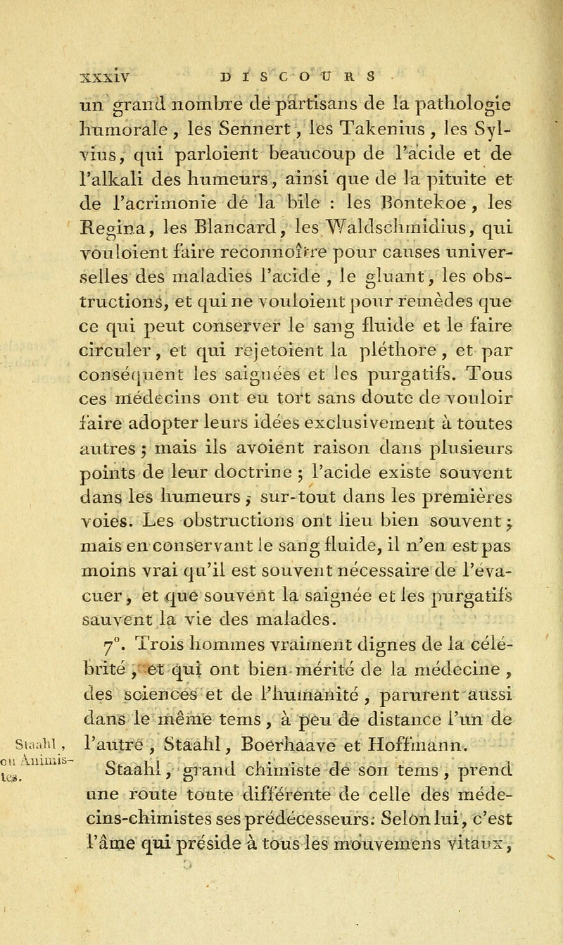 un grand nombre dé partisans de la pathologie Immorale , les Sennert, les Takenius , les Syl- vius, qui parloient beaticonp de l'acide et de l'alkali des humeurs, ainsi que de la pituite et de l'acrimonie dé la bile : les Bontekoe , les Regina, les Blancard, les Waldschmidius, qui vouloient faire reconnoÎJ:re pour causes univer- selles des maladies l'acide , le gluant, les obs- tructions, et qui ne vouloient pour remèdes que ce qui peut conserver le sang fluide et le faire circuler, et qui rejetoient la pléthore, et par conséquent les saignées et les purgatifs. Tous ces médecins ont eu tort sans doute de vouloir i'aire adopter leurs idées exclusivement à toutes autres 5 mais ils avoient raison dans plusieurs points de leur doctrine 5 l'acide existe souvent dans les humeurs ,~ sur-tout dans les premières voies. Les obstructions ont lieu bien souvent f mais en conservant le sang fluide, il n'en est pas moins vrai qu'il est souvent nécessaire de l'éva- cuer, et que souvent la saignée et les purgatifs saurent la vie des malades. 7°. Trois hommes vraiment dignes de la célé- brité ,-'-(^t qui ont bien mérité de la médecine , des sciences et de l'humanité, parurent aussi dans le même tems, à peu de distance l'un de StaaW , l'autre, Staahl, Boerhaave et Hoffmann. Staahi, grand chimiste de son tems, prend une route toute différente de celle des méde- cins-chimistes ses prédécesseurs.' Selon lui, c'est l'âme qui préside à tous les mouvemens vitaux,