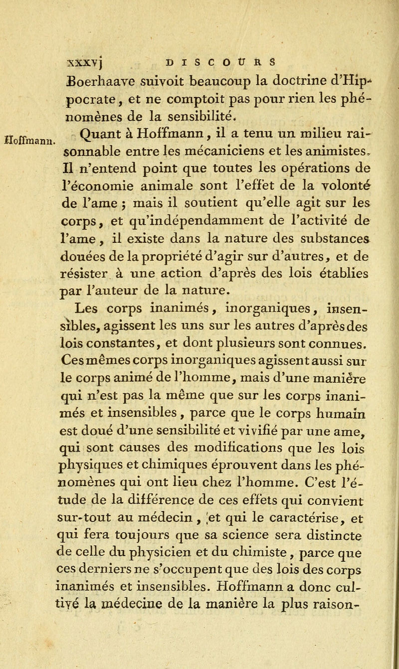 Boerhaave suivoit beaucoup la doctrine d'Hip-* pocrate, et ne comptoit pas pour rien les phé- nomènes de la sensibilité* jj ^ Quant à Hoffmann, il a tenu un milieu rai- sonnable entre les mécaniciens et les animistes. Il n'entend point que toutes les opérations de l'économie animale sont l'effet de la volonté de l'ame 5 mais il soutient qu'elle agit sur les corps, et qu'indépendamment de l'activité de l'ame, il existe dans la nature des substances douées de la propriété d'agir sur d'autres, et de résister à une action d'après des lois établies par l'auteur de la nature. Les corps inanimés, inorganiques, insen- sibles, agissent les uns sur les autres d'après des lois constantes, et dont plusieurs sont connues. Ces mêmes corps inorganiques agissent aussi sur le corps animé de l'homme, mais d'une manière qui n'est pas la même que sur les corps inani- més et insensibles, parce que le corps humain est doué d'une sensibilité et vivifié par une ame, qui sont causes des modifications que les lois physiques et chimiques éprouvent dans les phé- nomènes qui ont lieu chez l'homme. C'est l'é- tude de la différence de ces effets qui convient sur-tout au médecin, [et qui le caractérise, et qui fera toujours que sa science sera distincte de celle du physicien et du chimiste, parce que ces derniers ne s'occupent que des lois des corps inanimés et insensibles. Hoffmann a donc cul- tivé U médecine de la manière la plus raison-