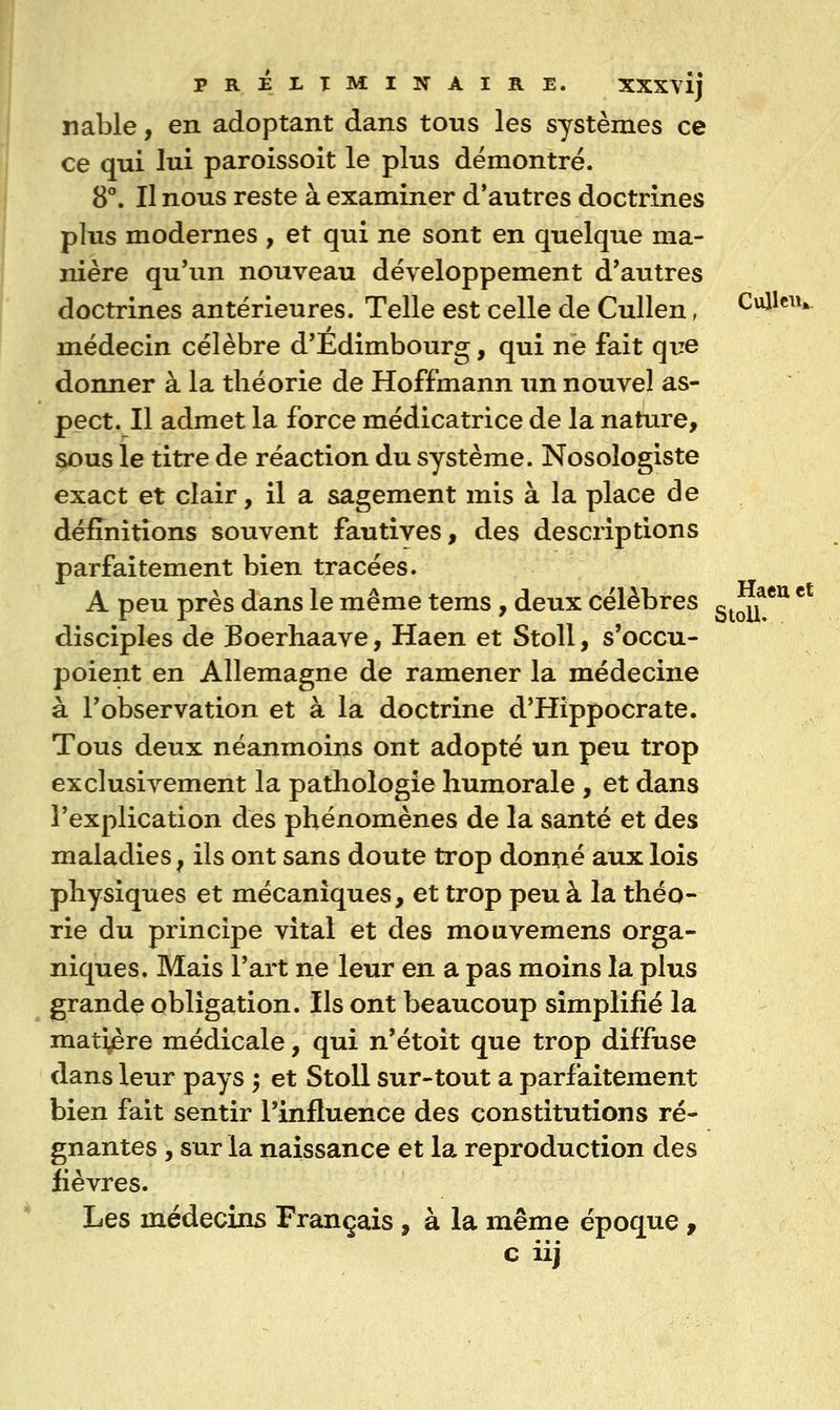 nable, en adoptant dans tous les systèmes ce ce qui lui paroissoit le plus démontré. 8°. Il nous reste à examiner d'autres doctrines plus modernes , et qui ne sont en quelque ma- nière qu'un nouveau développement d'autres doctrines antérieures. Telle est celle de Cullen, Cullcn* médecin célèbre d'Edimbourg, qui ne fait que donner à la théorie de Hoffmann un nouvel as- pect. Il admet la force médicatrice de la nature, sous le titre de réaction du système. Nosologiste exact et clair, il a sagement mis à la place de définitions souvent fautives, des descriptions parfaitement bien tracées. A peu près dans le même tems, deux célèbres c^^if *^ * disciples de Boerhaave, Haen et Stoll, s'occu- poient en Allemagne de ramener la médecine à l'observation et à la doctrine d'Hippocrate. Tous deux néanmoins ont adopté un peu trop exclusivement la pathologie humorale , et dans l'explication des phénomènes de la santé et des maladies, ils ont sans doute trop donné aux lois physiques et mécaniques, et trop peu à la théo- rie du principe vital et des mouvemens orga- niques. Mais l'art ne leur en a pas moins la plus grande obligation. Ils ont beaucoup simplifié la matière médicale, qui n'étoit que trop diffuse dans leur pays 5 et Stoll sur-tout a parfaitement bien fait sentir l'influence des constitutions ré- gnantes , sur la naissance et la reproduction des fièvres. Les médecins Français , à la même époque , c iij
