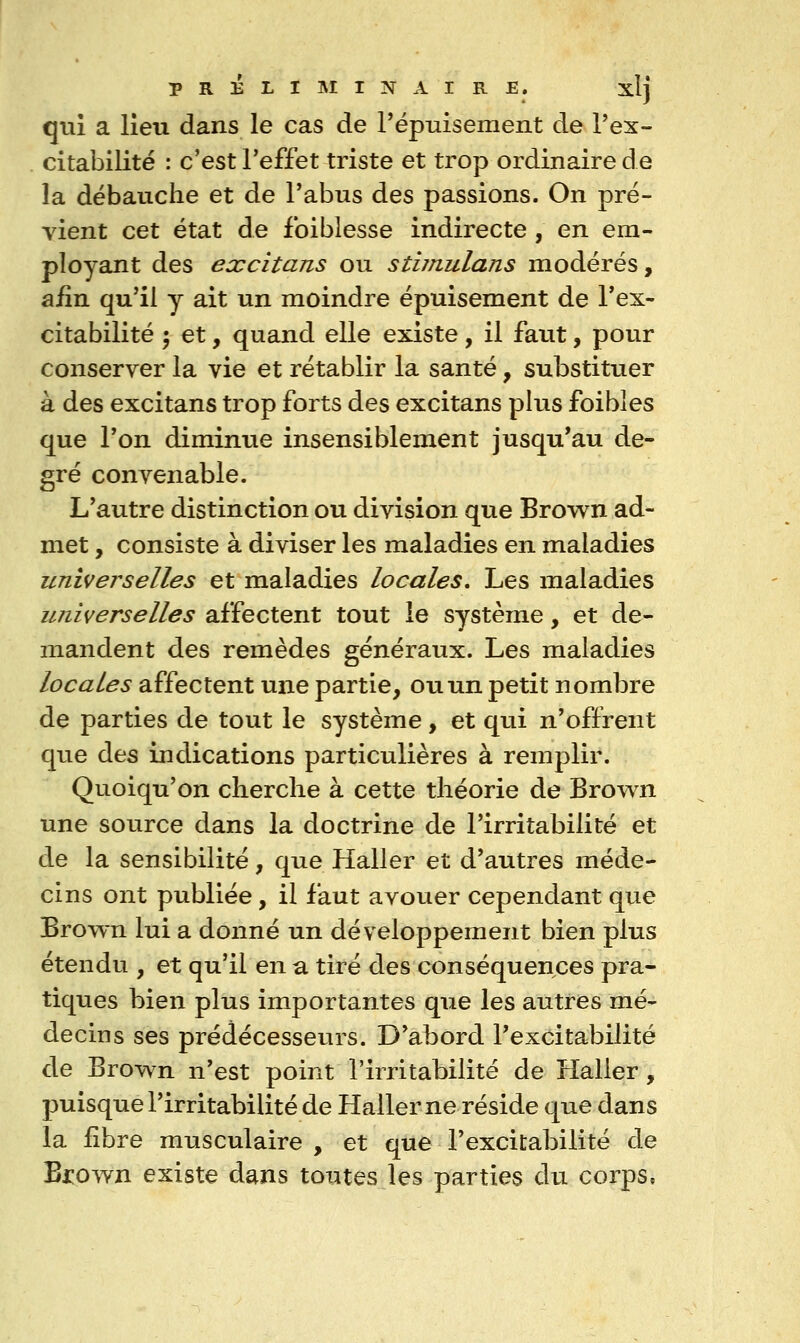 qui a lieu dans le cas de Pépuisement de Tex- citabilité : c'est l'effet triste et trop ordinaire de la débauche et de Pabus des passions. On pré- vient cet état de foiblesse indirecte , en em- ployant des excitans ou stiinulans modérés, afin qu'il y ait un moindre épuisement de Tex- citabilité 5 et, quand elle existe, il faut, pour conserver la vie et rétablir la santé, substituer à des excitans trop forts des excitans plus foibîes que Ton diminue insensiblement jusqu'au de- gré convenable. L'autre distinction ou division que Brown ad- met , consiste à diviser les maladies en maladies universelles et maladies locales. Les maladies universelles affectent tout le système, et de- mandent des remèdes généraux. Les maladies locales affectent une partie, ou un petit nombre de parties de tout le système, et qui n'offrent que des indications particulières à remplir. Quoiqu'on cherche à cette théorie de Brown une source dans la doctrine de l'irritabilité et de la sensibilité, que Haller et d'autres méde- cins ont publiée, il faut avouer cependant que Brown lui a donné un développement bien plus étendu , et qu'il en a tiré des conséquences pra- tiques bien plus importantes que les autres mé- decins ses prédécesseurs. D'abord l'excitabilité de Brown n'est point l'irritabilité de Haller, puisque l'irritabilité de Haller ne réside que dans la £bre musculaire , et que l'excitabilité de Biiown existe dans toutes les parties du corps,