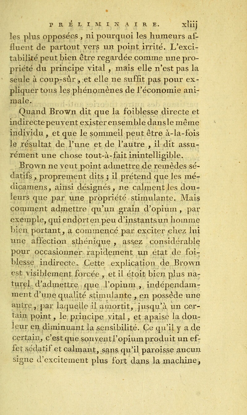 les plus opposées , ni pourquoi les humeurs af- fluent de partout vers un point irrite. L'exci- tabilitë peut bien être regardée comme une pro- priété du principe vital , mais elle n*est pas la seule à coup-sûr, et elle ne suffit pas pour ex- pliquer tous les phénomènes de l'économie ani- male. Quand Brown dit que la foiblesse directe et indirecte peuvent exister ensemble dans le même individu , et que le sommeil peut être à-la-fois le résultat de Tune et de l'autre , il dit assu- rément une chose tout-à-fait inintelligible. Brown ne veut point admettre de remèdes sé- datifs , proprement dits ; il prétend que les mé- dicamens, ainsi désignés, ne calment les dou- leurs que par une propriété stimulante. Mais comment admettre qu'un grain d'opium , par exemple, qui endort en peu d'instants un homme bien portant, a commencé par exciter chez lui une affection stliénique , assjez considérablQ pour occasionner rapidement un état de foi- blesse indirecte. Cette explication de Brown est visiblement forcée , et il étoit bien pjus na- turel d'admettre que l'opium , indépendam- ment d'uiie qualité stimulante , en possède une ^V^'^^^îiP^i' laquelle il amortit, jusqu'à, un cer- tain point, le piincipe vital, et apaise la dou- leur en diminuant la sensibilité. Ce qu'il y a de certain, c'est que souventl'opiumprodLiit un ef- fet sédatif et calmant, ^s§ns qu'il paroisse aucun signe d'excitement plus fort dans la machine,