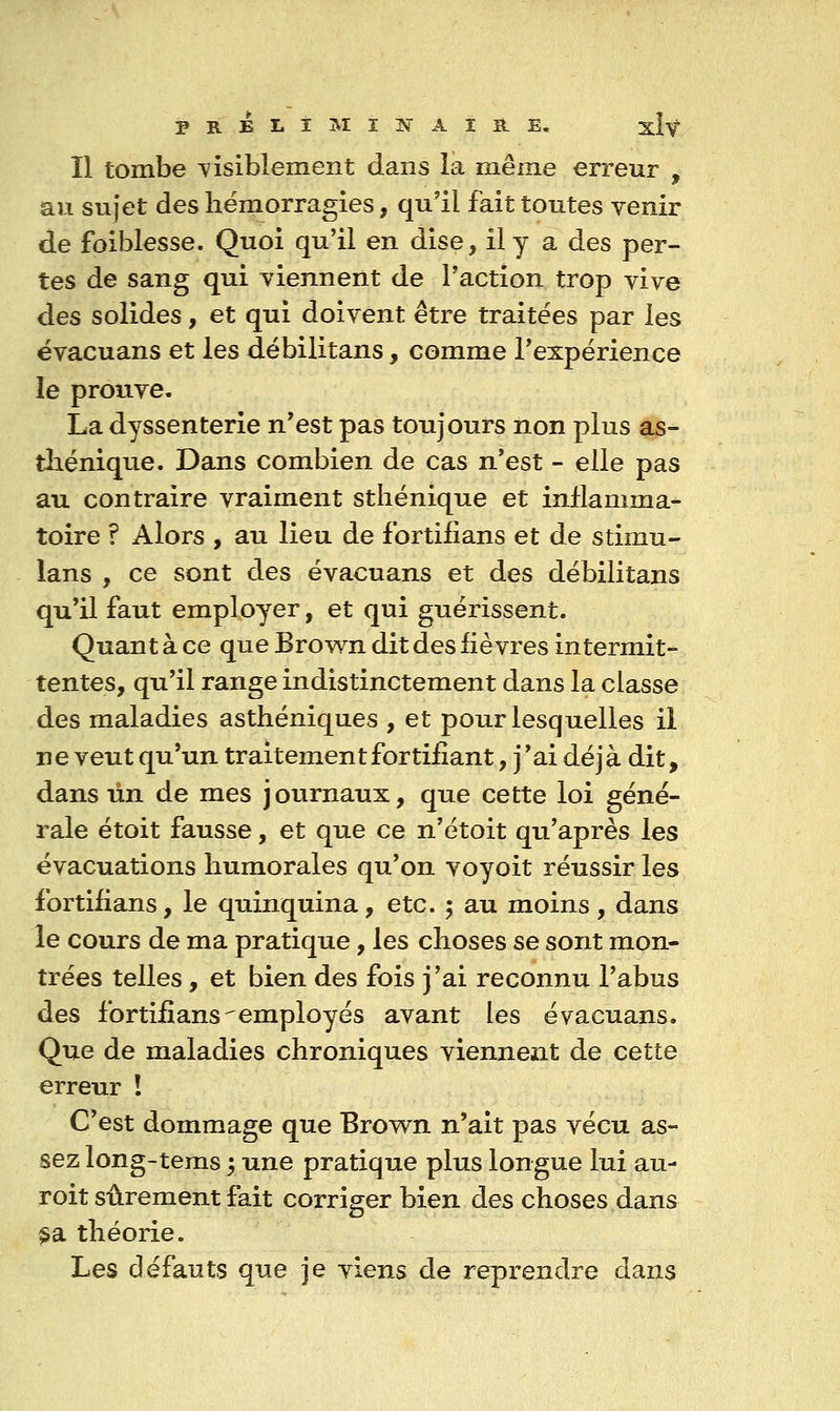 Il tombe visiblement dans la même erreur , au sujet des hémorragies, qu'il fait toutes yenir de foiblesse. Quoi qu'il en dise, il y a des per- tes de sang qui viennent de l'action trop vive des solides, et qui doivent être traitées par les ëvacuans et les débilitans, comme l'expérience le prouve. La dyssenterie n'est pas toujours non plus as- tîiénique. Dans combien de cas n'est - elle pas au contraire vraiment sthénique et inflamma- toire ? Alors , au lieu de Ibrtilians et de stimu- lans , ce sont des évacuans et des débilitans qu'il faut employer, et qui guérissent. Quant à ce que Brow^n dit des fièvres intermit- tentes, qu'il range indistinctement dans la classe des maladies asthéniques , et pour lesquelles il ne veut qu'un traitement fortifiant, j'ai déjà dit, dans lin de mes journaux, que cette loi géné- rale étoit fausse, et que ce n'étoit qu'après les évacuations humorales qu'on voyoit réussir les fortifians, le quinquina, etc. ^ au moins, dans le cours de ma pratique, les choses se sont mon- trées telles, et bien des fois j'ai reconnu l'abus des fortifians'employés avant les évacuans. Que de maladies chroniques viennent de cette erreur î C'est dommage que Brown n'ait pas vécu as- sez long-teras 5 une pratique plus longue lui au- roit sûrement fait corriger bien des choses dans §3l théorie. Les défauts que je viens de reprendre dans