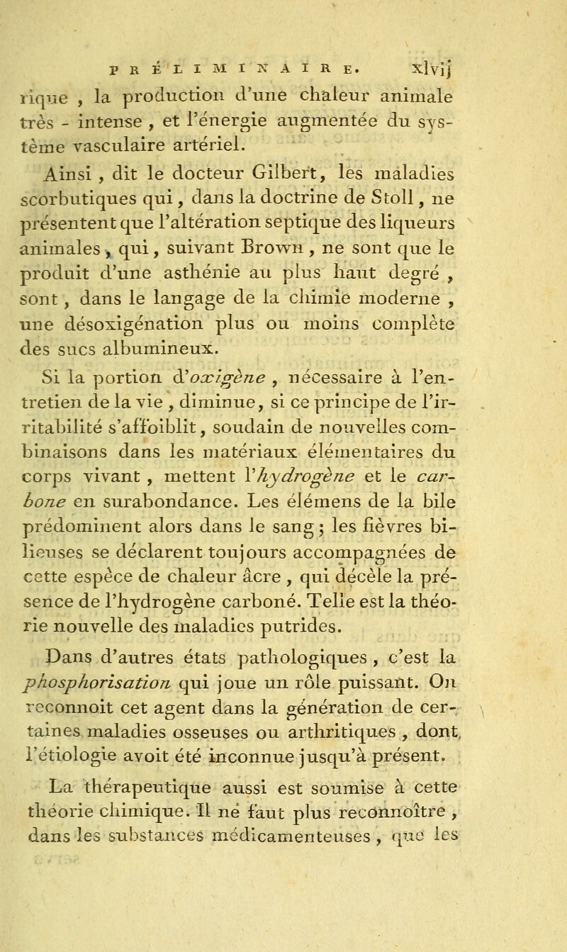 lique , la production d'une chaleur animale très - intense , et l'énergie augmentée du sys- tème vasculaire artériel. Ainsi , dit le docteur Gilbert, lès maladies scorbutiques qui, dans la doctrine de Stoll, ne présentent que l'altération septique des liqueurs animales , qui, suivant Brown , ne sont que le produit d'une asthénie au plus haut degré , sont, dans le langage de la chimie moderne , une désoxigénation plus ou moins complète des sucs albumineux. Si la portion ^oxigène , nécessaire à l'en- tretien de la vie , diminue, si ce principe de l'ir- ritabilité s'affoiblit, soudain de nouvelles com- binaisons dans les matériaux élémentaires du corps vivant , mettent Vhydrogène et le car- bone en surabondance. Les élémens de la bile prédominent alors dans le sang ; les fièvres bi- lieuses se déclarent toujours accompagnées de cette espèce de chaleur acre , qui décèle la pré- sence de l'hydrogène carboné. Telle est la théo- rie nouvelle des maladies putrides. Dans d'autres états pathologiques , c'est la phosphorisation qui joue un rôle puissant. On reconnoit cet agent dans la génération de cer- taines maladies osseuses ou arthritiqties , dont, i'étiologie avoit été inconnue jusqu'à présent. La thérapeutique aussi est soumise à cette théorie chimique. Il né faut plus recOiinoître , dans les substances médicamenteuses , que les