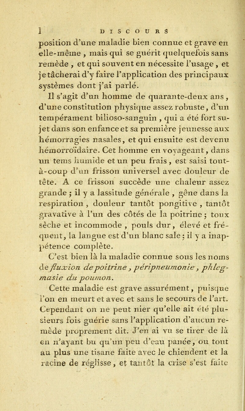 position d'une maladie bien connue et grave en elle-même , mais qui se guérit quelquefois sans remède , et qui souvent en nécessite l'usage , et je tâcherai d'y faire l'application des principaux systèmes dont j'ai parlé. Il s'agit d'un homme de quarante-deux ans , d'une constitution physique assez robuste, d'un tempérament bilioso-sauguin , qui a été fort su- jet dans son enfance et sa première jeunesse aux hémorragies nasales, et qui ensuite est devenu hémorroïdaire. Cet homme en voyageant, dans x\n tems humide et un peu frais , est saisi tout- à-coup d'an frisson iiniversel avec douleur de tête. A ce frisson succède une chaleur assez grande ^ il y a lassitude générale , gêne dans la respiration , douleur tantôt porigitive , tantôt gravaîive à l'un des côtés de la poitrine 5 toux sèche et incommode , pouls dur, élevé et fré- quent, la langue est d'un blanc sale 5 il y a inap- pétence complète. C'est bien là la maladie connue sous les noms (X^fiuccion de poitrine y péripneumonie , pldeg- masie du poumon. Cette maladie est grave assurément, puisque l'on en meurt et avec et sans le secours de l'art. Cependant on ne peut nier qu'elle ait été plu- sieurs fois guérie sans l'application d'aucun re- mède proprement dit. J'en ai vu se tirer de là en n'ayant bu qu'un peu d'eau panée, ou tout au plus une tisane faite avec le chiendent et la racine de réglisse ^ et tantôt la crise s'est faite