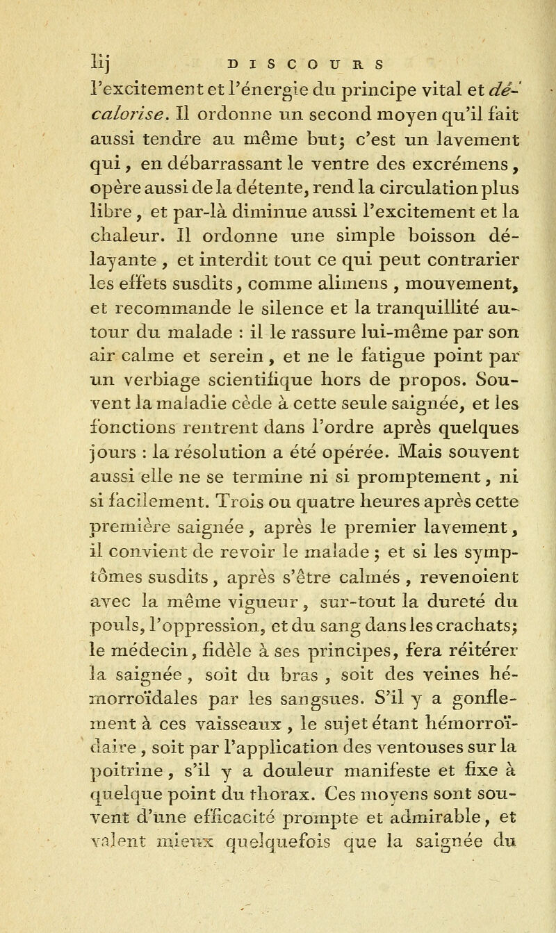 l'excitement et l'énergie du principe vital et dê-^ calorise. Il ordonne un second moyen qu'il fait aussi tendre au même but5 c'est un lavement qui, en débarrassant le ventre des excrémens, opère aussi de la détente, rend la circulation plus libre, et par-là diminue aussi l'excitement et la chaleur. Il ordonne une simple boisson dé- layante , et interdit tout ce qui peut contrarier les effets susdits, comme alimens , mouvement, et recommande le silence et la tranquillité au- tour du malade : il le rassure lui-même par son air calme et serein, et ne le fatigue point par un verbiage scientifique hors de propos. Sou- vent la maladie cède à cette seule saignée, et les fonctions rentrent dans l'ordre après quelques jours : la résolution a été opérée. Mais souvent aussi elle ne se termine ni si promptement, ni si faciiement. Trois ou quatre heures après cette première saignée, après le premier lavement, il convient de revoir le malade 5 et si les symp- tômes susdits, après s'être calmés , revenoient avec la même vigueur, sur-tout la dureté du pouls, l'oppression, et du sang dans les crachats; le médecin, fidèle à ses principes, fera réitérer la saignée , soit du bras , soit des veines hé- îTiorroïdales par les sangsues. S'il y a gonfle- ment à ces vaisseaux , le sujet étant hémorroï- daire , soit par l'application des ventouses sur la poitrine , s'il y a douleur manifeste et fixe à quelque point du thorax. Ces moyens sont sou- vent d'une efficacité prompte et admirable, et valent mieux quelquefois que la saignée du