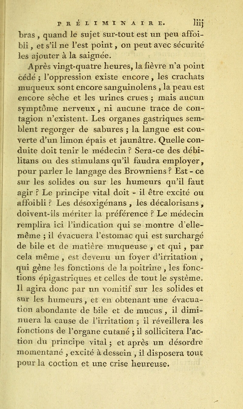 bras , quand le sujet sur-tout est un peu affoi- bli, et s'il ne Test point, on peut avec sécurité les ajouter à la saignée. Après vingt-quatre heures, la fièvre n'a point cédé 5 l'oppression existe encore, les crachats muqueux sont encore sanguinolens , la peau est encore sèche et les urines crues 5 mais aucun symptôme nerveux, ni aucune trace de con- tagion n'existent. Les organes gastriques sem- blent regorger de sabures ; la langue est cou- verte d'un limon épais et jaunâtre. Quelle con- duite doit tenir le médecin ? Sera-ce des débi- litans ou des stimulans qu'il faudra employer, pour parler le langage des Browniens f Est - ce sur les solides ou sur les humeurs qu'il faut agir ? Le principe vital doit - il être excité ou affoibli ? Les désoxigénans , les décalorisans , doivent-ils mériter la préférence ? Le médecin remplira ici l'indication qui se montre d'elle- même 5 il évacuera l'estomac qui est surchargé de bile et de matière muqueuse , et qui, par cela même , est devenu un foyer d'irritation , qui gène les fonctions de la poitrine , les fonc- tions épigastriques et celles de tout le système. 11 agira donc par un vomitif sur les solides et sur les humeurs, et en obtenant une évacua- tion abondante de bile et de mucus , il dimi- nuera la cause de l'irritation ^ il réveillera les fonctions de l'organe cutané ; il sollicitera l'ac- tion du principe vital ; et après un désordre momentané , excité à dessein , il disposera tout pour la coction et une crise heureuse.