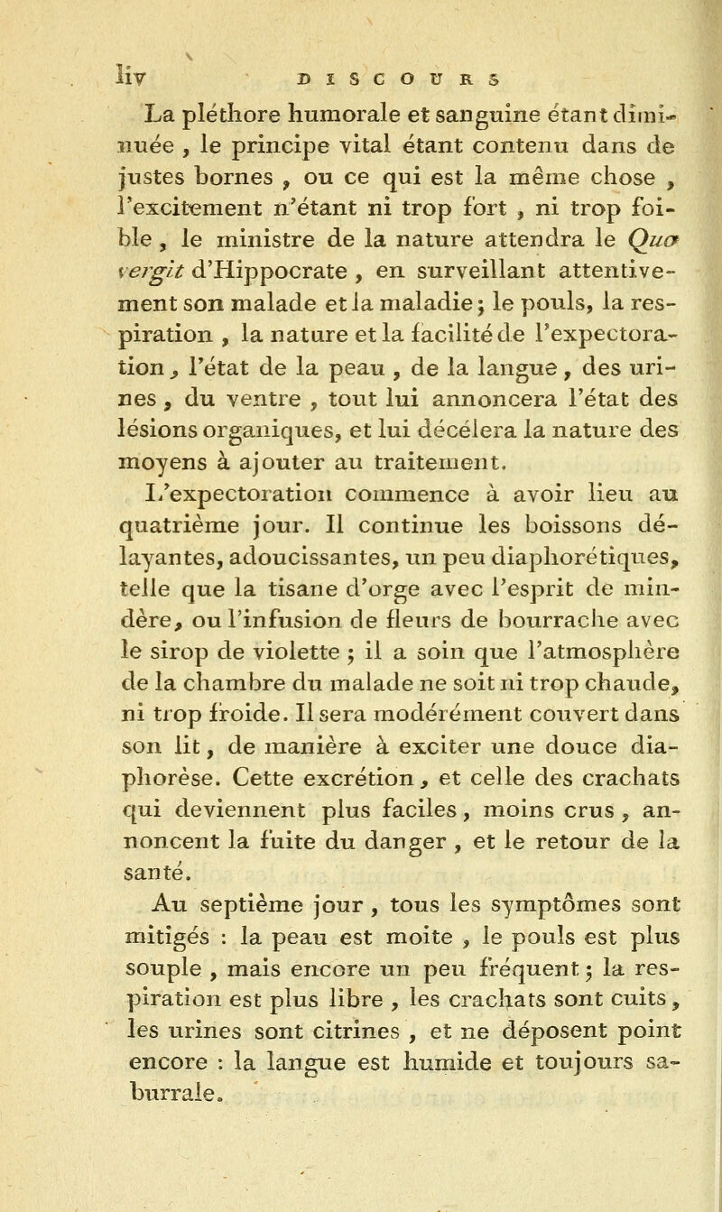 La pléthore humorale et sanguine étant dîini- îiuée , le principe vital étant contenu dans de justes bornes ^ ou ce qui est la même chose , Texcit^ment n'étant ni trop fort , ni trop foi- ble , le ministre de la nature attendra le Qucf verglt d'Hippocrate , en surveillant attentive- ment son malade et la maladie; le pouls, la res- piration , la nature et la facilité de l'expectora- tion y l'état de la peau , de la langue, des uri- nes , du ventre , tout lui annoncera l'état des lésions organiques, et lui décèlera la nature des moyens à ajouter au traitement. li'expectoratioii commence à avoir lieu au quatrième jour. Il continue les boissons dé- layantes, adoucissantes, un peu diaphorétiques, telle que la tisane d'orge avec l'esprit de min- dère, ou l'infusion de fleurs de bourrache avec le sirop de violette ; il a soin que l'atmosphère de la chambre du malade ne soit ni trop chaude, ni trop froide. Il sera modérément couvert dans son lit, de manière à exciter une douce dia- phorèse. Cette excrétion, et celle des crachats qui deviennent plus faciles, moins crus , an- noncent la fuite du danger , et le retour de la santé. Au septième jour , tous les symptômes sont mitigés : la peau est moite , le pouls est plus souple , mais encore un peu fréquent 5 la res- piration est plus libre , les crachats sont cuits ^ les urines sont citrines , et ne déposent point encore : la langue est humide et toujours sa« burraie.