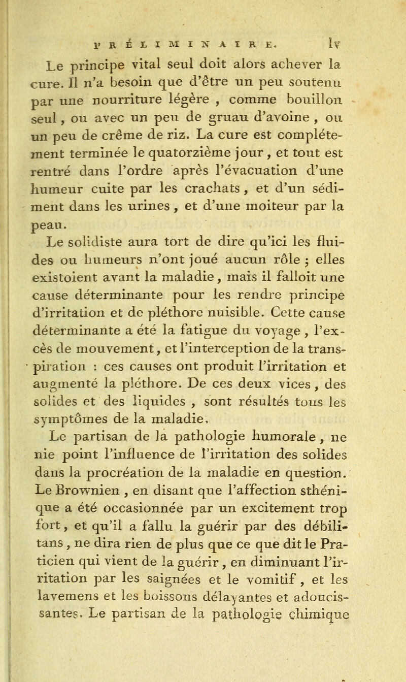 Le principe vital seul doit alors achever la cure. Il n'a besoin que d'être un peu soutenu par une nourriture légère , comme bouillon seul, ou avec un peu de gruau d'avoine , ou un peu de crêrae de riz. La cure est complète- ment terminée le quatorzième jour , et tout est rentré dans l'ordre après l'évacuation d'une humeur cuite par les crachats , et d'un sédi- ment dans les urines , et d'une moiteur par la pean. Le solidiste aura tort de dire qu'ici les flui- des ou humeurs n'ont joué aucun rôle 5 elles existoient avant la maladie, mais il falloit une cause déterminante pour les rendre principe d'irritation et de pléthore nuisible. Cette cause déterminante a été la fatigue du voyage , l'ex- cès de mouvement, et l'interception de la trans- piration : ces causes ont produit l'irritation et augmenté la pléthore. De ces deux vices, des solides et des liquides , sont résultés tous les symptômes de la maladie. Le partisan de la pathologie humorale, ne nie point l'influence de l'irritation des solides dans la procréation de la maladie en question. Le Brownien , en disant que l'affection sthéni- que a été occasionnée par un excitement trop fort, et qu'il a fallu la guérir par des débili- tans, ne dira rien de plus que ce que dit le Pra- ticien qui vient de la guérir, en diminuant l'ir- ritation par les saignées et le vomitif , et les lavemens et les boissons délayantes et adoucis- santes. Le partisan de la pathologie chimique