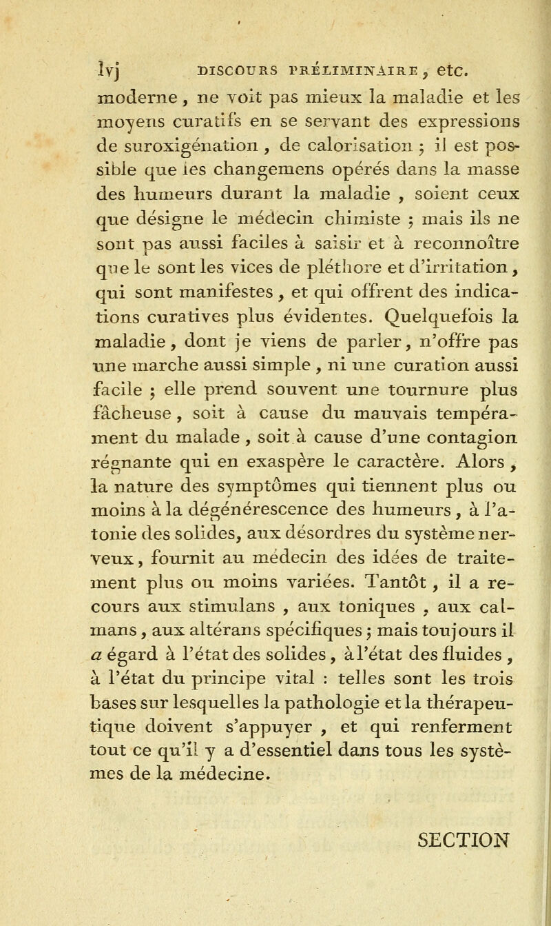 ÎVJ DISCOURS PRÉLIMINAIRE ^ etc. moderne, ne Yoit pas mieux la maladie et les moyens cura tifs en se servant des expressions de snroxigénation , de calorisation j il est pos- sible que les changemens opérés dans la masse des humeurs durant la maladie , soient ceux que désigne le médecin chimiste 5 mais ils ne sont pas aussi faciles à saisir et à reconnoître qTie le sont les vices de pléthore et d'irritation, qui sont manifestes, et qui offrent des indica- tions curatives plus évidentes. Quelquefois la maladie, dont je viens de parler, n'offre pas une marche aussi simple , ni une curation aussi facile 5 elle prend souvent une tournure plus fâcheuse, soit à cause du mauvais tempéra-^ ment du malade , soit à cause d'une contagion régnante qui en exaspère le caractère. Alors , la nature des symptômes qui tiennent plus ou moins à la dégénérescence des humeurs , à l'a- tonie des solides, aux désordres du système ner- veux, fournit au médecin des idées de traite- ment plus ou moins variées. Tantôt, il a re- cours aux stimulans , aux toniques , aux caï- mans , aux altérans spécifiques 5 mais toujours il a égard à l'état des solides, à l'état des fluides , à l'état du principe vital : telles sont les trois bases sur lesquelles la pathologie et la thérapeu- tique doivent s'appuyer , et qui renferment tout ce qu'il y a d'essentiel dans tous les systè- mes de la médecine. SECTION