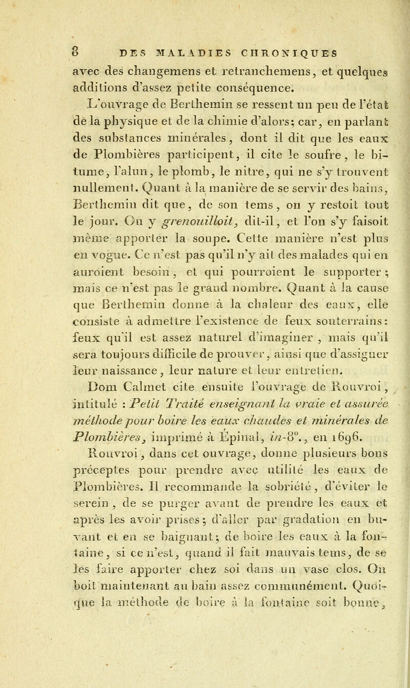 avec des changemens et retrancheniens, et quelques additions d'aysez petite conséquence. L'ouvrage de Berthemin se ressent un peu de l'étal de la physique et de la cliimie d'alors; car, en parlant des substances minérales, dont il dit que les eaux de Plombières participent, il cite le soufre, le bi- tume, Talun, le plomb, le nitre, qui ne s'y trouvent nullement. Quant à la manière de se servir des bains, Berthemin dit que, de son tems , on y restoit tout le jour. Ou y grenouilloit^ dit-il, et Ton s'y faisoit même apporter la soupe. Cette manière n'est plus en vogue. Ce n'est pas qu'il n'y ait des malades qui en auroient besoin, et qui pourroient le supporter ; mais ce n'est pas le grand nombre. Quant à la cause que Berthemin donne à la chaleur des eaux, elle consiste à admettre l'existence de feux souterrains: feux qu'il est assez naturel d'imaginer , niais qu'il sera toujours difficile de prouver, ainsi que d'assigner leur naissance, leur nature et leur entretien. Dom Calmet cite ensuite l'ouvrage de R.ouvroi, intitulé : Petit Traité enseignant la vraie et assurée jnéthode pour boire les eaux chaudes et minérales de Plombières y imprimé à Ëpinal, i/i-8°,^ en 1696. Rouvroi, dans cet ouvrage, donne plusieurs bons préceptes pour prendre avec utilité les eaux de Plombières. Il recommande la sobriété , d'éviter le serein , de se purger avant de prendre les eaux et après les avoir prises; d'aller par gradation en bu- vant et en se baignant; de boire les eaux à la fon- taine, si ce n'est, quand il fait mauvais tems, de se les faire apporter chez soi dans un vase clos. Ou boit maintenant au bain assez communément. Quoi- que la méthode de boire à la fontaine soit bonne.