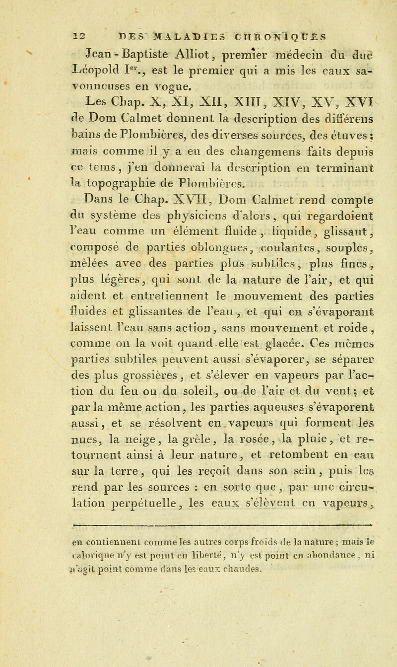 Jean - Baptiste Alliot, premier rnédecin du due Léopold I^^., est le premier qui a mis les eaux sa- vonneuses en Togue. Les Chap. X, XI, XII, XIII, XIV, XV, XVI de Dom Calmet donnent la description des différens bains de Plombières, des divei^ses sources, des étuves : mais comme il y a eu des changemens faits depuis ce tems, j'en donnerai la description en terminant la topograpbie de Plombières, Dans le Chap. XVÎI, Dom Calmet rend compte du système des physiciens d'alors ,^ qui regardoient Teau comme un élément fluide , liquide, glissant, composé de parties oblongues, coulantes, souples, mêlées avec des parties plus subtiles, plus fines, plus légères, qui sont de la nature de l'air, et qui aident et entretiennent le mouvement des parties fluides et glissantes de l'eau, et qui en s'évaporant laissent l'eau sans action, sans mouvement et roide , comme on la voit quand elle est glacée. Ces mêmes parties subtiles peuvent aussi s'évaporer, se séparer des plus grossières, et s'élever en vapeurs par l'ac- tion du feu ou du soleil, ou de l'air et du vent5 et parla même action, les parties aqueuses s'évaporent aussi, et se résolvent en,vapeurs qui forment les nues, la neige, la grêle, la rosée, la pluie, et re- tournent ainsi à leur nature, et retombent en eau sur la terre, qui les reçoit dans son sein , puis les rend par les sources : en sorte que , par une circu- lation perpétuelle, les eaux s'élèvent en vapeurs ^ en contiennent comme les autres corps froids de la nature ; mais le calorique n'y est point en liberté, nj est point en abondance, ni îi'agit point comme dans les eaux chaudes.