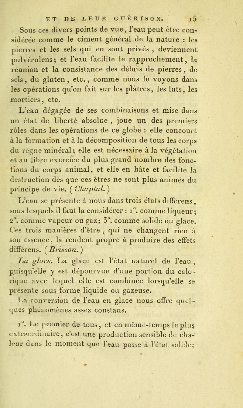 Sous ces divers points de vue, l'eau peut être con- sidérée comme le ciment général de la nature : les pierres et les sels qui en sont privés , deviennent pulvérulens; et Teau facilite le rapprochement, la réunion et la consistance des débris de pierres, de sels, du gluten, etc., comme nous le voyons dans les opérations qu'on fait sur les plâtres, les luts, les mortiers, etc. L'eau dégagée de ses combinaisons et mise dans un état de liberté absolue ^ joue un des premiers rôles dans les opérations de ce globe : elle concourt à la formation et à la décomposition de tous les corps du règne minéral; elle est nécessaire à la végétation et au libre exercice du plus grand nombre des fonc- tions du corps animal, et elle en hâte et facilite la destruction dès que ces êtres ne sont plus animés du principe de vie. ( ChaptaL ) L'eau se présente à nous dans trois élats différens, sous lesquels il faut la considérer : i. comme liqueur; 2°. comme vapeur ou gaz; 5°. comme solide ou glace. Ces trois manières d'être , qui ne changent rien à son essence, la rendent propre à produire des effets différens. ( Brisson, ) La glace. La glace est l'état naturel de l'eau ^ puisqu'elle y est dépourvue d'une portion du calo- rique avec lequel eîle est combinée lorsqu'elle se présente sous forme liquide ou gazeuse. La conversion de l'eau en glace nous offre quel- ques phénomènes assez constans. i. Le premier de tous, et en même-temps le plus extraordinaire, c'est une production sensible de cha- leur dans le moment que Feau pas.-se à l'état solide;