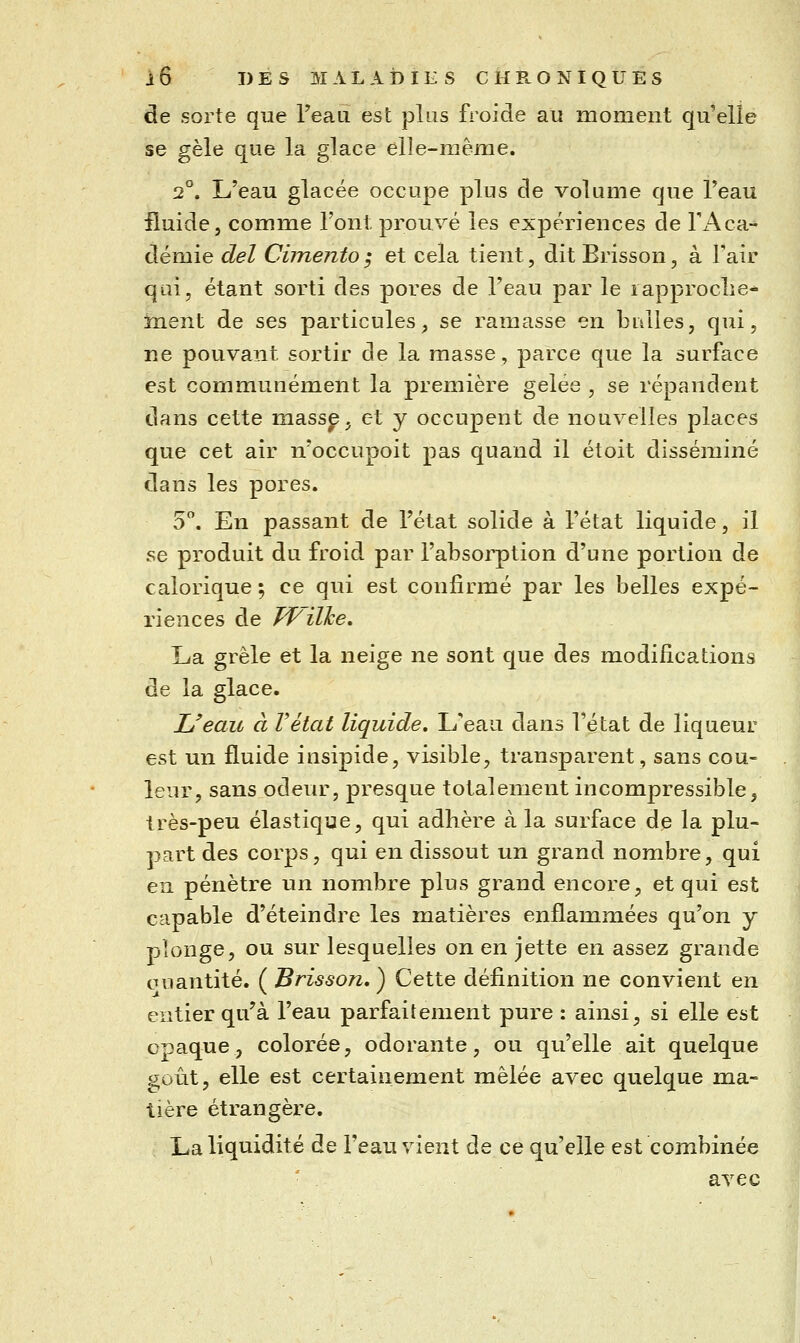 de sorte que l'eau est plus froide au moment qu'elle se gèle que la glace elle-même. 2°. L'eau glacée occupe plus cle volume que l'eau fluide, comme l'ont prouvé les expériences de ri\ca- démie del Cimento ; et cela tient, dit Brisson, à l'air qai, étant sorti des pores de l'eau par le lapproclie* ïnent de ses particules, se ramasse en biiUes, qui, ne pouvant sortir de la masse, parce que la surface est communément la première gelée , se répandent dans cette massp, et y occupent de nouvelles places que cet air n'occupoit pas quand il étoit disséminé dans les pores. 5. En passant de l'état solide à l'état liquide, il se produit du froid par l'absorption d'une portion de calorique 5 ce qui est confirmé par les belles expé- riences de Tf'ilhe, La grêle et la neige ne sont que des modifications de la glace. L'eau à F état liquide. L'eau dans l'état de liqueur est un fluide insipide, visible, transparent, sans cou- leur, sans odeur, presque totalement incompressible, très-peu élastique, qui adhère à la surface de la plu- part des corps, qui en dissout un grand nombre, qui en pénètre un nombre plus grand encore, et qui est capable d'éteindre les matières enflammées qu'on y plonge, ou sur lesquelles on en jette en assez grande oiiantité. ( Brisson,^ Cette définition ne convient en entier qu'à l'eau parfaitement pure : ainsi, si elle est opaque, colorée, odorante, ou qu'elle ait quelque gofit, elle est certainement mêlée avec quelque ma- tière étrangère. La liquidité de l'eau vient de ce qu'elle est combinée avec
